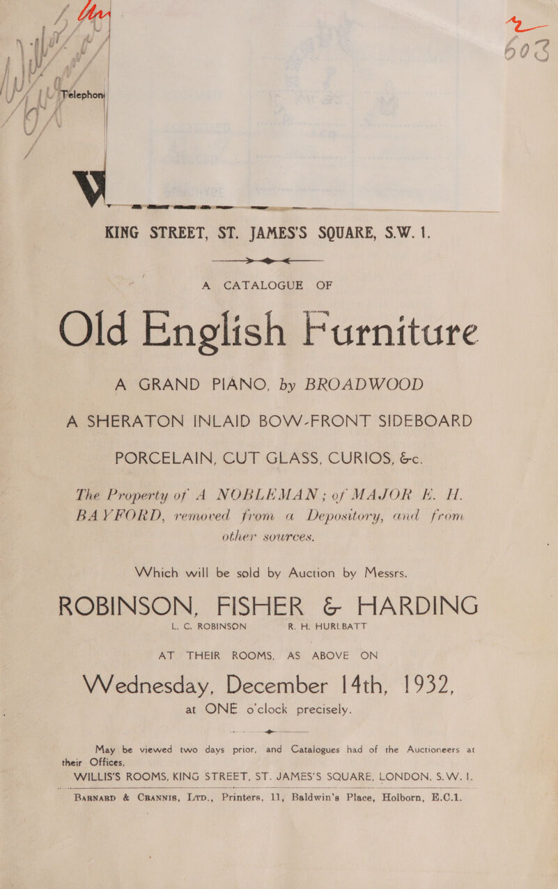  f , y ‘Telephon : A s - f y \} \| J ) _— GE Gielen e | KING STREET, ST. JAMES’S SQUARE, S.W. 1.     AY CATALOGME .. OF Old English Furniture A GRAND PIANO, by BROADWOOD A SHERATON INLAID BOW-FRONT SIDEBOARD PORCELAIN, CUT GEASS, CURIOS, Ge. The Property of A NOBLEMAN; of MAJOR E. H. BAYFORD, removed from a Depository, and from other sources. Which will be sold by Auction by Messrs. ROBINSON, FISHER &amp; HARDING L. C. ROBINSON R. H. HURLBATT AT THEIR ROOMS, AS ABOVE ON VVednesday, December 14th, 1932, at ONE o'clock precisely. a em May be viewed two days prior, and Catalogues had of the Auctioneers at their Offices, WILLIS’S ROOMS, KING STREET, ST. JAMES’S SQUARE, LONDON. S.W. 1. Pa  
