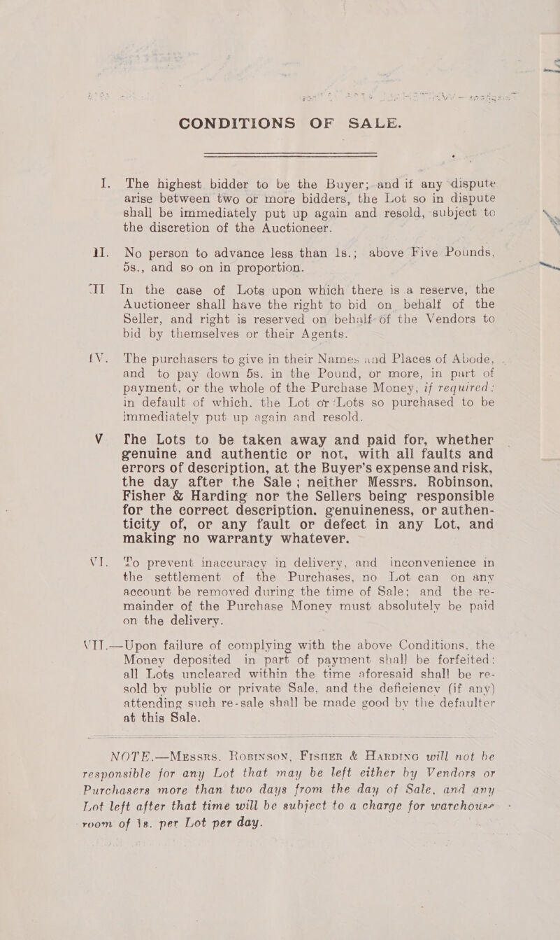 CONDITIONS OF SALE. o I. The highest bidder to be the Buyer; and if any dispute arise between two or more bidders, the Lot so in dispute shall be immediately put up again and resold, subject to the discretion of the Auctioneer. iI. No person to advance less than 1s.; above Five Pounds, 5s., and go on in proportion. II In the case of Lots upon which there is a reserve, the Auctioneer shall have the right to bid on behalf of the Seller, and right is reserved on behalf of the Vendors to bid by themselves or their Agents. and to pay down 5s. in the Pound, or more, in part of payment, or the whole of the Purchase Money, if required: in default of which, the Lot or ‘Lots so purchased to be Immediately put up again and resold. genuine and authentic or not, with all faults and errors of description, at the Buyer’s expense and risk, the day after the Sale; neither Messrs. Robinson, Fisher &amp; Harding nor the Sellers being responsible for the correct description. genuineness, or authen- ticity of, or any fault or defect in any Lot, and making no warranty whatever. VI. To prevent inaccuracy in delivery, and inconvenience in the settlement of the Purchases, no Lot can on any account be removed during the time of Sale; and _ the re- mainder of the Purchase Money must absolutely be paid on the delivery. VT1.—Upon failure of complying with the above Conditions. the Money deposited in part of payment shall be forfeited: all Lots uncleared within the time aforesaid shall be re- sold by public or private Sale, and the deficiency (if any) attending such re-sale shall be made good by the defaulter at this Sale. NOTE.—Messrs. Rostnson, Fisner &amp; Harpine will not be responsible for any Lot that may be left either by Vendors or Purchasers more than two days from the day of Sale, and any room of 1s. per Lot per day. aS