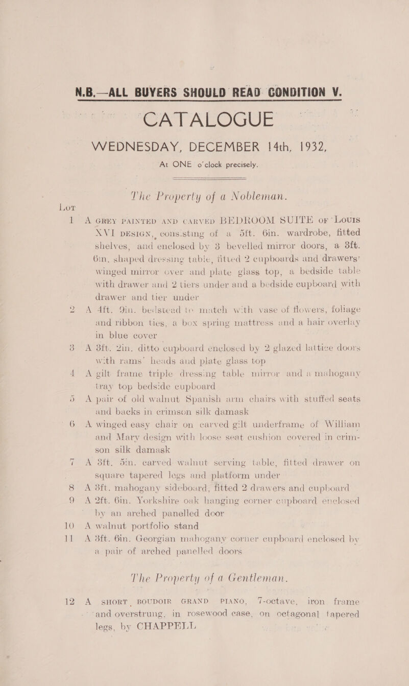 ae ST AEOGUE WEDNESDAY, DECEMBER 14th, 1932, At ONE o'clock precisely.   The Property of a Nobleman. Lor 1 A GREY PAINTED AND CARVED BEDROOM SUITE or ‘Louis XVI DESIGN, cons.stmg of a Sft. 6in. wardrobe, fitted shelves, and enclosed by 8 bevelled mirror doors, a 8ft. Gin, shaped dressing table, fitted 2 cupboards and drawers’ winged mirror over and plate glass top, a bedside table with drawer wud 2 tiers under and a bedside cupboard with drawer and tier under 2 A Aft. 9in. bedstead te match with vase of flowers, foliage and ribbon ties, a box spring mattress and a hair overlay in blue cover } 3 A aft. 2in. ditto cupboard enclosed by 2 glazed lattice doors w.th rams’ heads and plate glass top 4 A gilt frame triple dressing table mirror and a mahogany tray top bedside cupboard 5 A paw of old walnut Spanish arm chairs with stuffed seats and backs in crimson silk damask 6 A winged easy chair on carved gilt underframe of Wilbam and Mary design with loose seat cushion covered in crim- son silk damask | sib. oin. carved walnut serving table, fitted drawer on ~ ee square tapered legs and platform under 8 A 8ft. mahogany sidebourd, fitted 2 drawers and cupboard 9 A 2ft. 6in. Yorkshire oak hanging corner cupboard enclosed by an arched panelled door 10 A walnut portfoho stand 11 A 38ft. 6in. Georgian mahogany corner cupboard enclosed by a pair of arched panelled doors The Property of a Gentleman. 12 A SHORT BOUDOIR GRAND PIANO, ‘-octave, iron. frame ‘and overstrung, in rosewood ease, on octagonal fapered legs, by CHAPPELL \
