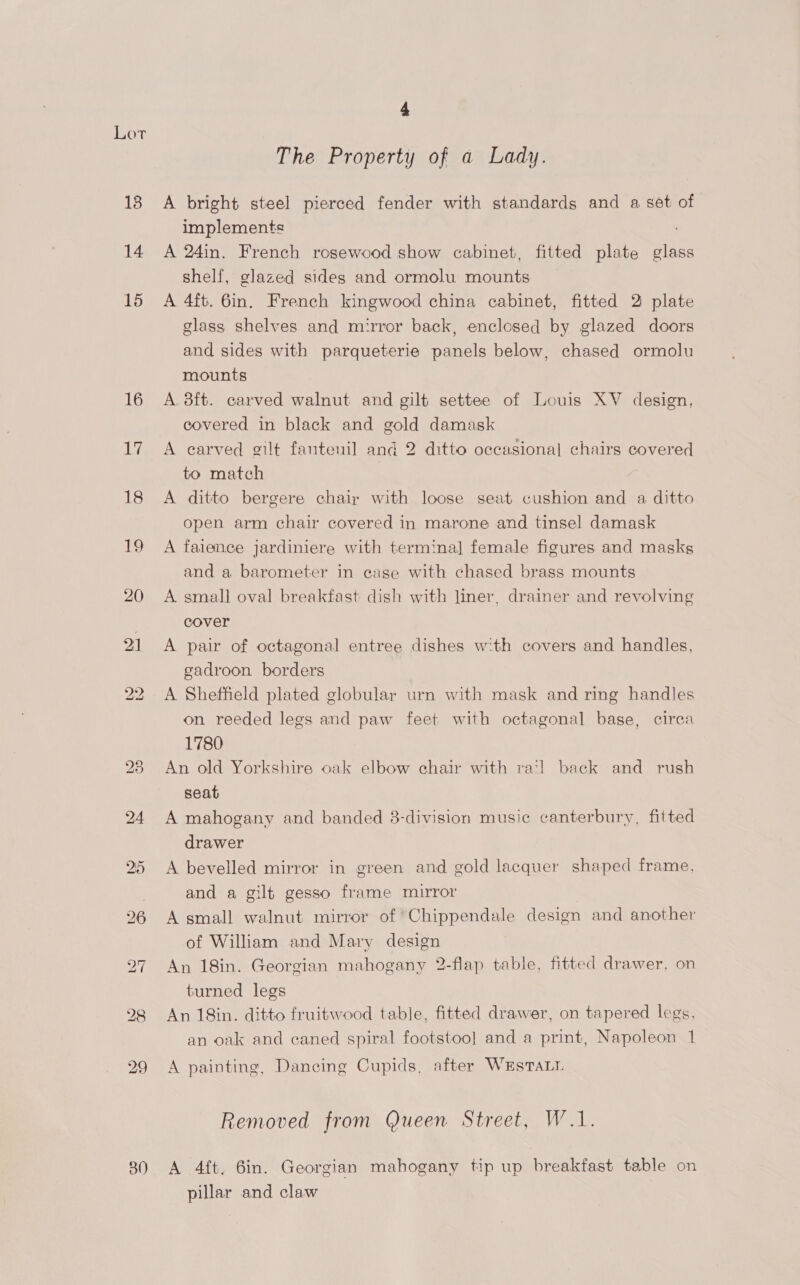 LOT The Property of a Lady. A bright steel pierced fender with standards and a set of implements A 24in. French rosewood show cabinet, fitted plate see shelf, glazed sides and ormolu mounts A 4ft. 6in. French kingwood china cabinet, fitted 2 plate glass shelves and mirror back, enclosed by glazed doors and sides with parqueterie panels below, chased ormolu mounts A 3ft. carved walnut and gilt settee of Louis XV design, covered in black and gold damask A carved gilt fantenil and 2 ditto occasional chairs covered to match A ditto bergere chair with loose seat cushion and a ditto open arm chair covered in marone and tinsel damask A faience jardiniere with termina] female figures and masks and a barometer in case with chased brass mounts A small] oval breakfast dish with liner, drainer and revolving cover A pair of octagonal entree dishes with covers and handles, gadroon borders A Sheffield plated globular urn with mask and ring handles on reeded legs and paw feet with octagonal base, circa 1780 An old Yorkshire oak elbow chair with ra‘! back and rush seat A mahogany and banded 3-division music canterbury, fitted drawer A bevelled mirror in green and gold lacquer shaped frame, and a gilt gesso frame mirror A small walnut mirror of ‘Chippendale design and another of William and Mary design An 18in. Georgian mahogany 2-flap table, fitted drawer, on turned legs An 18in. ditto fruitwood table, fitted drawer, on tapered legs, an oak and caned spiral footstoo] and a print, Napoleon 1 A painting, Dancing Cupids, after WrEsTaL Removed from Queen Street, W.1. A 4{t. 6in. Georgian mahogany tip up breakfast table on pillar and claw