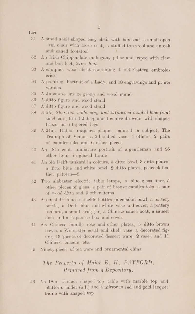 39 AQ) 4] 43 AA 46 A small shell shaped easy chair with box seat, a small open urm chai with loose seat, a stuffed top stool and an oak and caned footstool An Irish Chippendale mahogany pillar and tripod with claw and ball feet, 27in. high A camphor wood chest containing 4 old Eastern embroid- eries A painting, Portrait of a Lady, and 18 engravings and prints various A Japanese bronze group and wood stand A ditto figure and wocd stand A ditto figure and wood stand A dft, Sheraton mahogany and satinwood banded bow-front sideboard, fitted 2 deep and 1 centre drawers, with shaped frieze, on 6 tapered legs A 24in. Italian majolica plaque, painted in subject, The Triumph of Venus, a 2-handled vase, 4 others, 2 pairs of candlesticks and 6 other pieces An 18th cent. miniature portrait of a gentleman and 26 other items in glazed frame An old Delft tankard in colours, a ditto bowl, 3 ditto plates , a ditto blue and white bowl, 2 ditto plates, peacock fea- ther pattern—8 Two alabaster electric table lamps, a blue glass liner, 5 other pieces of glass, a pair of bronze candlesticks, a pair of wood ditto and 38 other items A set of 4 Chinese crackle bottles, a celadon bowl, a pottery bottle. a Delft blue and white vase and cover, a pottery tankard, a small drug jar, a Chinese sauce boat, a saucer dish and a Japanese box and cover Six Chinese famille rose and other plates, 5 ditto brown bowls, a Worcester coral and shel] vase, a decorated fig- ure, 18 pieces of decorated dessert ware, 2 vases and 11 Chinese saucers, etc. Ninety pieces of tea ware and ornamental china ThesProperyy of Motor fhe lt pA FORD, Removed from a Depository. An 18in. French shaped top table with marble top and platform under (a.f.) and a mirror in red and gold lacquer frame with shaped top