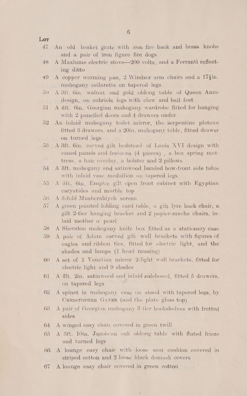 aS) 60 66 67 An old basket grate with iron fire back and brass knobs and a pair of iron figure fire dogs A Maxlume electric stove—200 volts, and a Ferranti reflect- ing ditto ; A copper warming pan, 2 Windsor arm chairs and a 17}in mahogany cellarette on tapered: legs A 8ft. Gin. walnut and gold oblong table of Queen Anne design, on cabriole legs with claw and ball feet A 4ft. 6in. Georgian mahogany wardrobe fitted for hanging with 2 panelled doors and 4 drawers under An inlaid mahogany toilet mirror, the serpentine plateau fitted 8 drawers, and a 20in. mahogany table, fitted drawer on turned legs A 8ft. 6in. carved gilt bedstead of Louig XVI design with caned panels and festoons (4 pieces) , a box spring mat- tress, a hair overlay, a bolster and 2 pillows A 3ft. mahogany and satinwood banded bow-front side table with inlaid vase medallion on tapered legs A 3ft. 6m. Empire gilt open front cabinet with Egyptian caryatides and marble top A 3-fold Musherabiyeh screen A green painted folding card table, a gilt lyre back chair, a gilt 2-tier hanging bracket and 2 » papier-mache chairs, in- laid mother o' pearl A pair of Adam carved gilt wall brackets with figures of eagles and ribbon ties, fitted for electric lght, and the shades and lamps (1 head missing) A set of 5 Venetian mirror 2-light wall brackets, fitted for electric light and 9 shades on tapered legs A spinet in mahogany cage on stamd with tapered legs, by CHRISTOPHER CGANER (and the plate glass top) A pair of Georgian mahogany 3 tier bookshelves with fretted sides A winged easy chair covered in green twill A 3ft. 10in. Jacobean oak oblone table with fluted frieze and turned legs A lounge easy chau with loose seat cushion covered in striped cotton and 2 loose black.damuask covers A lounge easy chair covered in green cotton