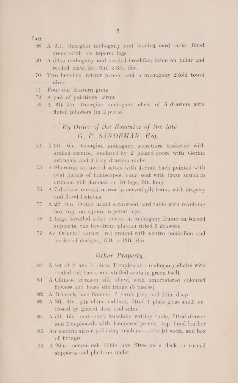 A. 8ft. Georgian mahogany and banded card table, lined ereen cloth, on tapered legs | reeded claw, dft. 6in. x 8ft. 9in. Two bevelled mirror panels and a mahogany 2-fold towel | earer Four old Hastern guns A pair of paintings, Fruit A 38ft 9in. Georgian mahogany chest of 5 drawers with fluted pilasters (in 2 parts) By Order of the Kaecutor of the late G. FP, SANDEMAN, Esq. A sit. Gin. Georgian mahogany secretaire bookcase with arched cornice, enclosed by 2 glazed doorg with Gothic astragals and 8 long drawers under A Sheraton satinwocd settee with 4-chair back painted with oval panels of landscapes, cane seat with loose squab in crimson silk damask on 10 legs, 6ft. long A 7-division mantel mirror in carved gilt frame with drapery and floral festoons A 2ft. 8in. Dutch inlaid satinwood card table with revolving box top, on square tapered legs A large bevelled toilet mirror in mahogany frame on turned supports, the bow-front plateau fitted 3 drawers | An Oriental carpet, red ground with centre medallion and border of designs, 15ft. x 12ft. 6in. Other Property. A set of 6 and 38 clbow Hepplewhite mahogany chairs with reeded rail backs and stuffed seats in green twill A Chinese erimson silk shawl with embroidered coloured flowers and loose silk fringe (8 pieces) A Brussels lace flounce, 3 yards Jong and 2lin. deep A 2ft. 4in. gilt china cabinet, fitted 1 plate glass shelf, en closed by glazed door and sides A 5ft. 6in. mahogany kneehole writing table, fitted drawer and 2 cupboards with lacquered panels, top lined leather An electric silver polishing machine—100-110 volts, and box of fittings A 26in. carved oak Bible box fitted as a desk, on turned “supports and platform under