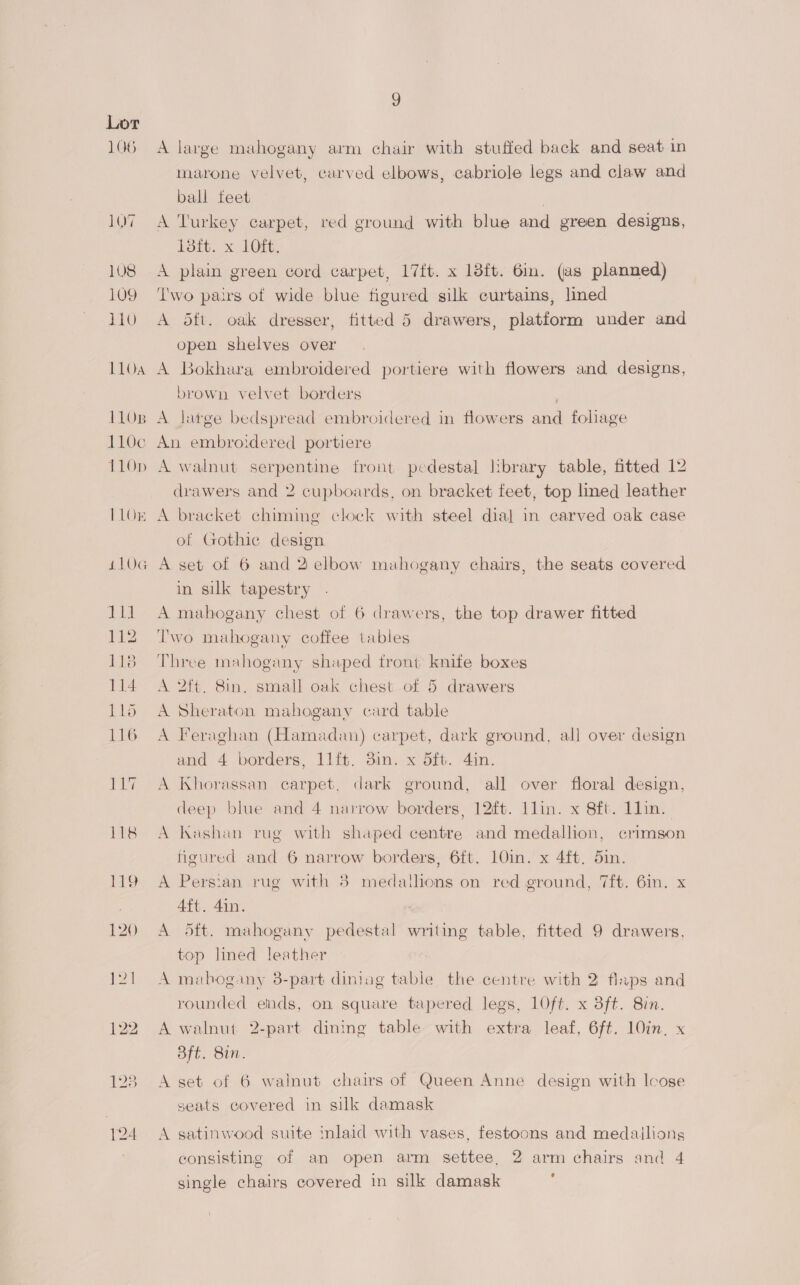 106 1Q7 108 109 110 L104 1108 110c 110p 110K i10G ce 112 1138 114 1Lo 116 g A large mahogany arm chair with stuffed back and seat in marone velvet, carved elbows, cabriole legs and claw and ball teet | A Turkey carpet, red ground with blue and green designs, 13ft. x 1Oft. A plain green cord carpet, 17{t. x 13ft. 6in. (as planned) ‘I'wo pairs of wide blue figured silk curtains, lined A 5ft. oak dresser, fitted 5 drawers, platform under and open shelves over A Bokhara embroidered portiere with flowers and designs, brown velvet borders A large bedspread embroidered in flowers and foliage An embroidered portiere A walnut serpentine front pedestal library table, fitted 12 drawers and 2 cupboards, on bracket feet, top lined leather A bracket chiming clock with steel dial in carved oak case of Gothic design A set of 6 and 2 elbow mahogany chairs, the seats covered in silk tapestry A mahogany chest of 6 drawers, the top drawer fitted Two mahogany coffee tables Three mahogany shaped tront knife boxes A 2ft. 8in. small oak chest of 5 drawers A Sheraton mahogany card table A Feraghan (Hamadan) carpet, dark ground, all over design and 4 borders, 11ft. 3in. x dit. 4in. A Khorassan carpet, dark ground, all over floral design, deep blue and 4 narrow borders, 12ft. llin. x 8ft. Llin. A Washan rug with shaped centre and medallion, crimson figured and 6 narrow borders, 6ft. 10in. x 4ft. 5in. A Persian rug with 38 medathons on red ground, 7ft. 6in. x 4ft. 4in. A 5ft. mahogany pedestal writing table, fitted 9 drawers, top lined leather A mahogany 3-part diniag table the centre with 2 flaps and rounded ends, on square tapered legs, 10ft. x 8ft. 8in. A walnut 2-part dining table with extra leaf, 6ft. 10in, x Bft. 8in. A set of 6 walnut chairs of Queen Anne design with loose seats covered in silk damask A satinwood suite inlaid with vases, festoons and medallions consisting of an open arm settee, 2 arm chairs and 4 single chairs covered in silk damask : \