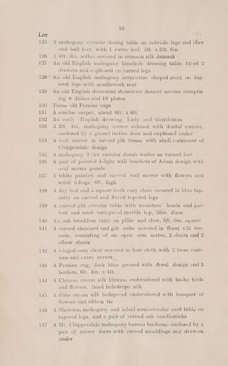 125 ‘A niahogany circular dining table on cabriole legs and claw und ball feet, with 1 extra leaf, 5ft. x 3ft. Gin. 126 A 4ft. din. settee covered in crimson silk damask 127 An-old English mahogany kneehole dressing table, fitied- 2 drawers and cupboard on turned legs 128° An old,English mahogany serpentine shaped stool on tap- ered legs with needlework seat: -429 ~An old Enghsh decorated stoneware dessert service compris: ing 8 dishes and 18 plates 130 Three old Persian rugs 131 A similar carpet, about 6ft. x 6ft. 182 An early English drawing, Lady and Gentleman 1338 A 2ft. 4in. mahogany corner cabinet with dental cornice, enclosed by a glazed lattice door and cupboard under 184 A wall mirror in carved gilt frame with shell siirmount of Chippendale design 135 A mahogany 8 tier circular dumb waiter on turned feet 186 A pair of painted 4-light wall brackets of Adam design with oval mirror panels 137 A white painted and carved wall mirror with flowers and scrol] fohage, 6ft. high 138 <A day bed and a square back easy chair covered in blue tap- estry on carved and fluted tapered legs 139 A carved gilt circular table with monsters’ heads and paw feeb and inset variegated marble top, 38in. diam. 140 An oak breakfast table on pillar and claw, 3ft. 6in. square 141 A carved ebonized and gilt suite covered in flora] silk bro- cade, consisting of an open arm settee, 2 chairg and 2 elbow chairs 142 A winged easy chair covered in hair cloth with 2 loose cush- ions and extra covers 143 A Persian rug, dark blue ground with floral design ond 3 borders, 6ft. 4in. x 4ft. 144 A Chinese cream silk kimono embroidered with ho-ho birds and flowers, lined heliotrope silk 145 <A ditto cream silk bedspread embroidered with bouquet of flowers and ribbon tie 146 A Sheraton mahogany and inlaid semi-circular card table on tapered legs, and a pair-of turned oak candlesticks 147 A 3ft. Chippendale mahogany bureau bookcase enclosed by a pai of mirror doors with AS mouldings and drawers under