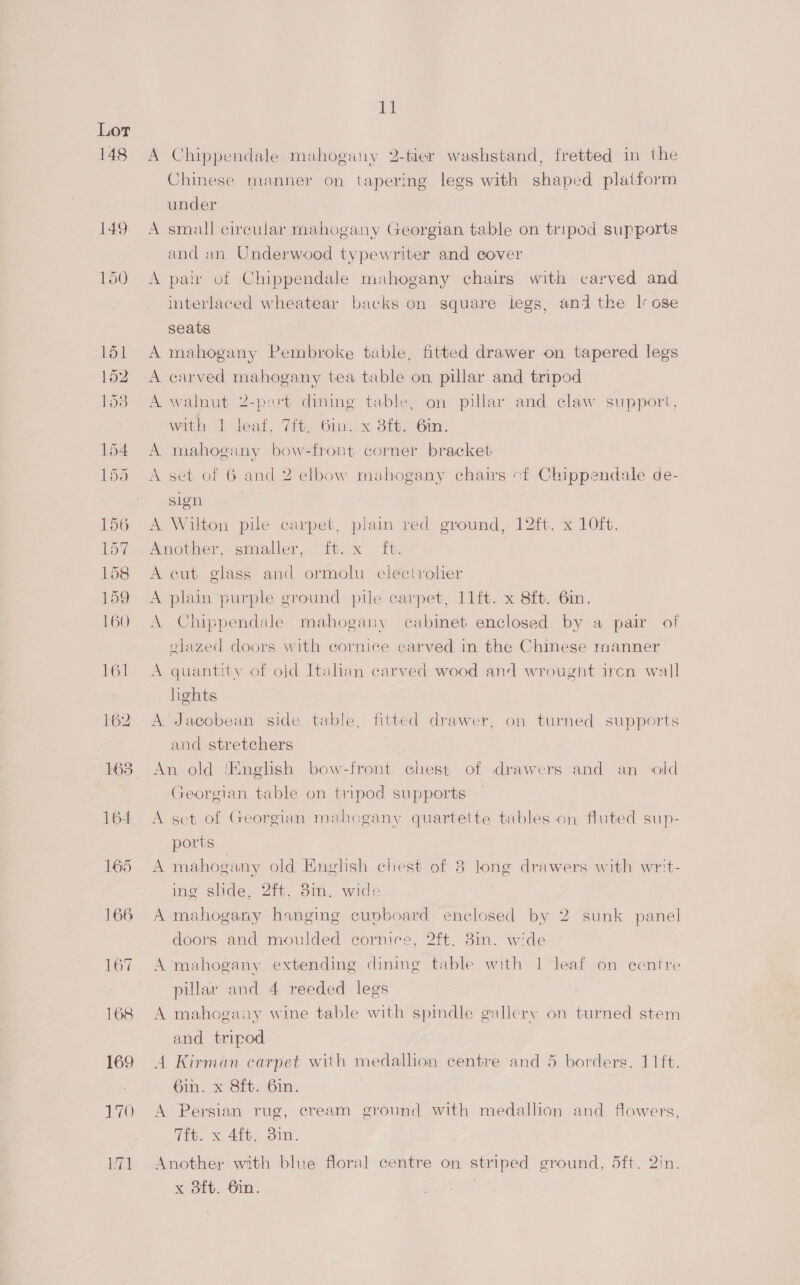 165 166 168 169 170 171 ia A Chippendale mahogany 2-tier washstand, fretted in the Chinese manner on tapering legs with shaped platform under A small circular mahogany Georgian table on tripod supports and an Underwood typewriter and cover A pair of Chippendale mahogany chairs with carved and interlaced wheatear backs on square legs, and the | ose seats A mahogany Pembroke table, fitted drawer on tapered legs A carved mahogany tea table on pillar and tripod A walnut 2-part dimming table, on pillar and claw support, with 1 leaf, 7ft, 6in..x 8f. 6in. A mahogany bow-front corner bracket A set of 6 and 2 elbow mahogany chairs cf Chippendale de- sign . A Wilton pile carpet, plain red ground, 12ft. x 10ft. Amovber. smaller, ‘itis tt: | A cut glass and ormolu electrolier A plain ‘purple ground pile carpet, lift. x 8ft. Gin, A Chippendale mahogany cabinet enclosed by a pair of glazed doors with cornice carved in the Chinese manner A quantity of old Italan carved wood and wrougnt ircn wall hghts A Jacobean side table, fitted drawer, on turned supports and stretchers An old ‘English bow-front chest of drawers and an old Georgian table on tripod supports A sct of Georgian mahogany quartette tables on fluted sup- ports A mahogany old English chest of 8 long drawers with writ- ing slide, 2ft. 8in. wide A mahogany hanging cupboard enclosed by 2 sunk panel doors and moulded cornice, 2ft. 8in. wide A mahogany extending dining table with 1 leaf on centre pillar and 4 reeded legs A mahogany wine table with spindle gallery on turned stem and tripod A Kirman carpet with medallion centre and 5 borders, 11ft. Gin. x Sft. 6in. A Persian rug, cream ground with medallion and flowers, 7ft. x 4ft. 3in. x 8ft. 6in. \