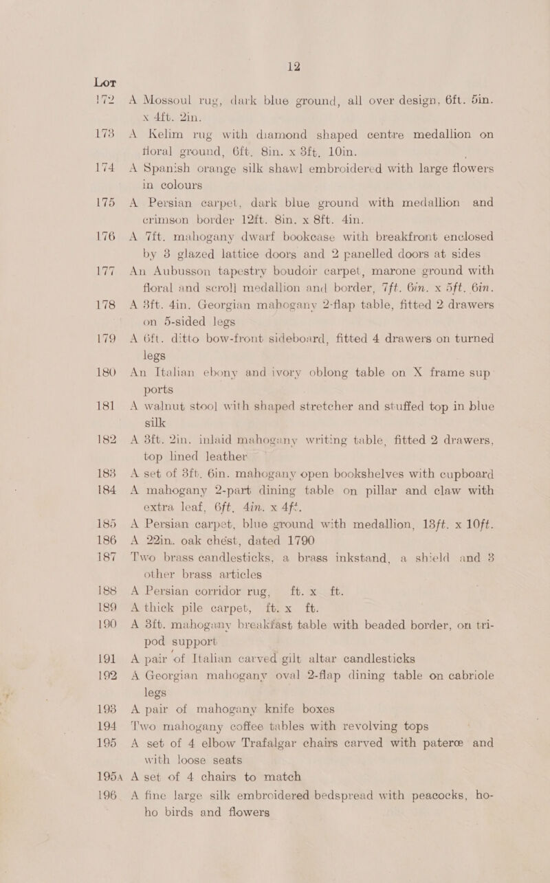 194 195 12 A Mossoul rug, dark blue ground, all over design, 6ft. 5in. x 4{t. 2in. A Kelim rug with diamond shaped centre medallion on floral ground, 6ft, 8in. x 3ft, 10in. . A Spanish orange silk shawl embroidered with large flowers in colours A Persian carpet, dark blue ground with medallion and crimson border 12ft. 8in. x 8ft. 4in. A Tit. mahogany dwarf bookease with breakfront enclosed by 8 glazed lattice doors and 2 panelled doors at sides An Aubusson tapestry boudoir carpet, marone ground with floral and scro]l] medallion and border, 7ft. 67m. x Sft. 6in. A 8ft. 4in. Georgian mahogany 2-flap table, fitted 2 drawers on 5-sided legs A 6ft. ditto bow-front sideboard, fitted 4 drawers on turned legs An Italian ebony and ivory oblong table on X frame sup_ ports A walnut stoo] with shaped stretcher and stuffed top in blue silk A 3ft. Zin. inlaid mahogany writing table, fitted 2 drawers, top lned leather A set of 8ft. 6. mahogany open bookshelves with cupboard A mahogany 2-part dining table on pillar and claw with extra leaf, 6ft, din. x 4f%. A Persian carpet, blue ground with medallion, 18ft. x 10ft. A 22in. oak chest, dated 1790 Two brass candlesticks, a brass inkstand, a shield and 8 other brass articles A Persian corridor rug, ® 1b. x ft. A thick pile carpet, ft. x ft. A 3ft. mahogany breakfast table with beaded border, on tri- pod support A pair ‘of Italian carved gilt altar candlesticks A Georgian mahogany oval 2-flap dining table on cabriole legs A pair of mahogany knife boxes Two mahogany coffee tables with revolving tops A set of 4 elbow Trafalgar chairs carved with paterce and with loose seats 196 A fine large silk embroidered bedspread with peacocks, ho- ho birds and flowers