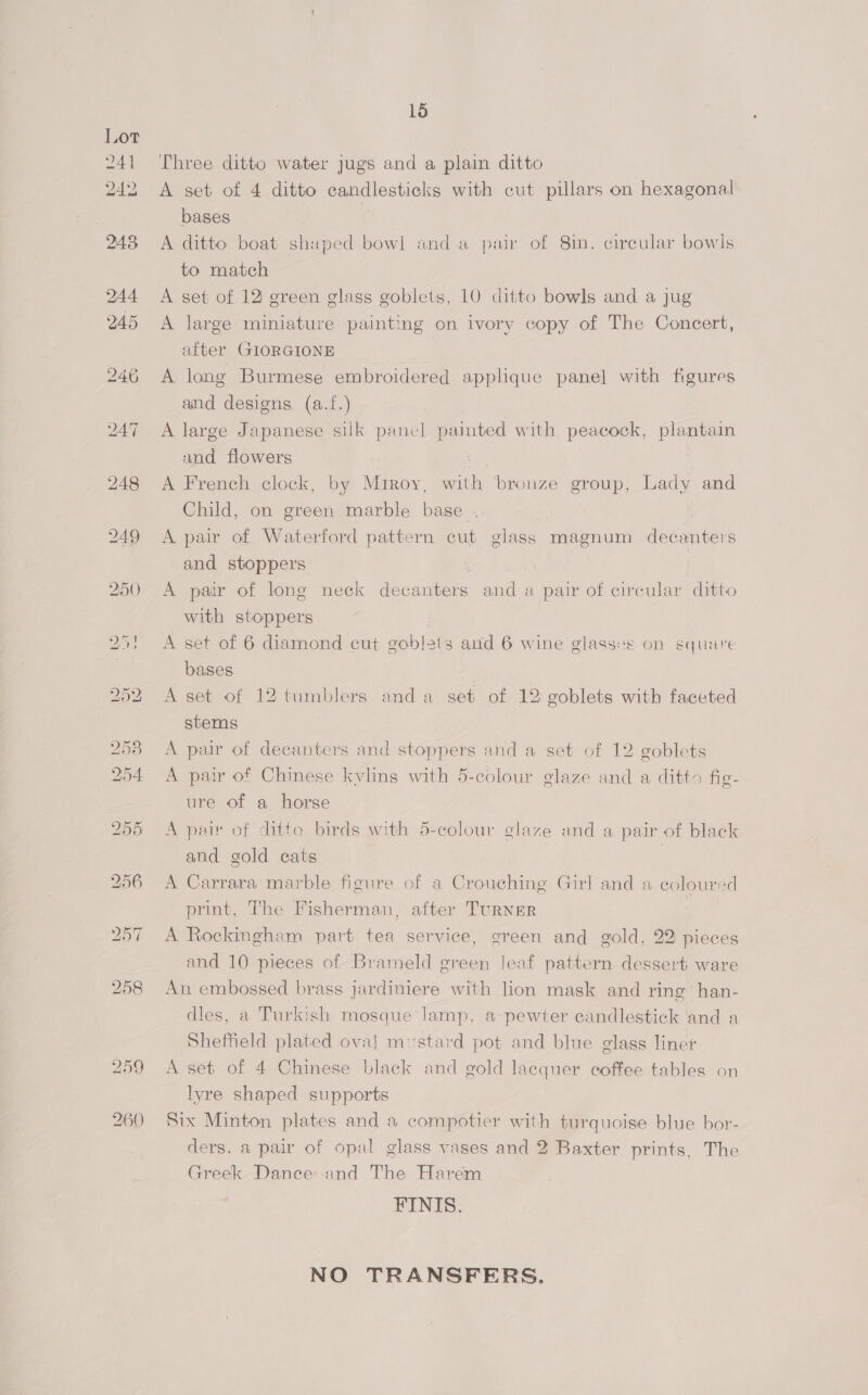Three ditto water jugs and a plain ditto A set of 4 ditto candlesticks with cut pillars on hexagonal bases | A ditto boat shaped bowl anda pair of 8in. circular bowls to match A set of 12 green glass goblets, 10 ditto bowls and a jug A large miniature painting on ivory copy of The Concert, after GIORGIONE A long Burmese embroidered applique panel with figures and designs (a.f.) A large Japanese silk panc] paimted with peacock, plantain and flowers : A French clock, by Miroy, with bronze group, Lady and Child, on green marble base .. A pair of Waterford pattern cut glass magnum decanters and stoppers | A pair of long neck decanters and a pair of circular ditto with stoppers A set of 6 diamond cut goblets and 6 wine glasses on squire bases A set of 12 tumblers anda set of 12 goblets with faceted stems A pair of decanters and stoppers and a set of 12 goblets A pair of Chinese kylins with 5-colour glaze and a ditto fig- ure of a horse A pair of ditto birds with 5-colour glaze and a pair of black and gold cats | A Carrara marble figure of a Crouching Girl and a coloured print, The Fisherman, after TuRNER seat A Rockingham part tea service, green and gold, 22 pieces and 10 pieces of Brameld green leaf pattern dessert ware An embossed brass jardiniere with lion mask and ring’ han- dles, a Turkish mosque lamp, a pewter candlestick and a Sheffield plated oval mustard pot and blue glass liner A set of 4 Chinese black and gold lacquer coffee tables on lyre shaped supports Six Minton plates and a compotier with turquoise blue bor- ders. a pair of opal glass vases and 2 Baxter prints, The Greek Dance: and The Harem FINIS. NO TRANSFERS.