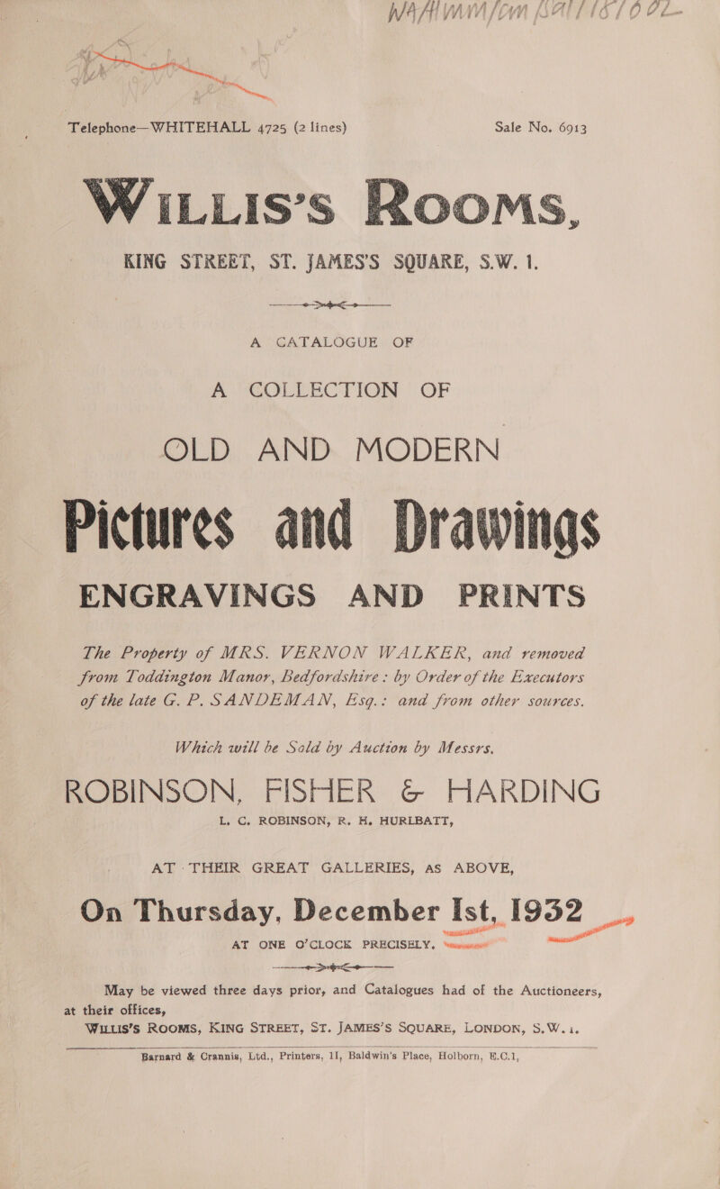  KING STREET, ST. JAMES’S SQUARE, S.W. 1. ra eae A GATALOGUE OF A @OLTEC TION OF OLD AND MODERN Pictures and ENGRAVINGS AND PRINTS The Property of MRS. VERNON WALKER, and removed from Toddington Manor, Bedfordshire: by Order of the Executors of the late GG. P. SANDEMAN, Esg.: and from other sources.  Which wll be Sald by Auction by Messrs. ROBINSON, FISHER G&amp; HARDING L. C, ROBINSON, R. H. HURLBATT, AT THEIR GREAT GALLERIES, as ABOVE, On Thursday, December ahs A952 eee May be viewed three days prior, and Catalogues had of the Auctioneers, at their offices, WILLIS’S ROOMS, KING STREET, ST. JAMES’S SQUARE, LONDON, S.W. i.  Barnard &amp; Crannis, Lid., Printers, 1I, Baldwin's Place, Holborn, B.C.1, 