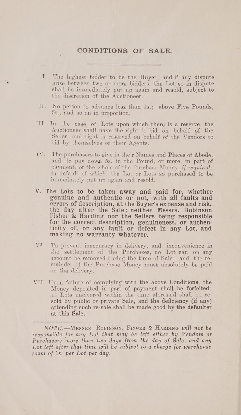 Th CONDITIONS OF SALE.  The highest bidder to be the Buyer; and if any dispute shall be immediately put up again and resold, subject to the discretion of the Auctioneer. No person to advance lesg than 1s.; above Five Pounds, ds., and so on in proportion. In the case of Lots upon which there is a reserve, the Auctioneer shall have the right to bid on behalf of the Seller, and-right is reer ds on behalf of the Vendors to bid by treme es or their Agents. The purchasers to give in their Names and Places of Abode, and to pay down 5s. in the Pound, or more, in part of payment, or the whole of the Purchase Money, if required; in default of which, the Lot or Lots so purchased to be immediately put up again and resold. WAG genuine and authentic or not, with all faults and arrors of description, at the Buyer’ Ss expense and risk, the day after the Sale; neither Messrs. Robinson Fisher &amp; Harding nor the Sellers being responsible for the correct description, genuineness, or authen- ticity of, or any fault or defect in any Lot, and making no warranty whatever. To prevent inaccuracy in delivery, and inconvenience in vue settlement of the Purchases, no Lot can on any account be removed during the time of Sale; and the re- mainder of the Purchase Money must absolutely be paid on the delivery. Money deposited in part of payment shall be forfeited; all Lots uncleared within the time aforesaid shall be re- sold by public or private Sale, and the deficiency (if any) attending such re-sale shall be made good by the defaulter at this Sale.  
