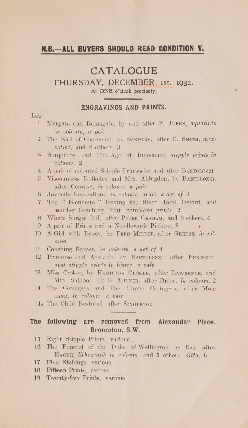  Ww 14a The 15 16 17 18 ane, CATALOGUE THURSDAY, DECEMBER ist, 1932, At ONE o’clock precisely. ENGRAVINGS AND PRINTS. — Margate and Ramsgate, by and after F. JuKes, aquatints in colours, a pair The Earl of Clarendon, by SanpErRs, after C. SMITH, mez- zotint, and 2 others, 8 Simplicity, and The Age of Innocence, stipple prints in colours, 2 A pair of coloured Stipple Printss by and after Barto.ozzi Viscountess Bulkeley and Mrs. Abingdon, by Barrotozzt, after Cosway, in colours, a pair Juvenile Recreations, in. colours, ovals, a set of 4 The ‘‘ Blenheim ’’ leaving the Starr Hotel, Oxford, and another Coaching Print, varnished prints, 2— Where Surges Roll, after Peter Granam, and 3 others, 4 A pair of Prints and a Needlework Picture, 3 ‘ A Girl with Doves, by Frep Mirimr, after Greuzs, in col- ours Coaching Scenes, in colours, a set of 4 Primrose and Adelaide, by Bartonozz1, after BEnweEtt, oval stipple prints in bistre, a pair Miss Croker, by Hamiuron Croker, after LAWRENCE, and Mrs. Siddons, by G. Minner, after Drrro, in colours, 2 The Cottagers and The Happy Cottagers, after Mor- LAND, in colours, a pair The Child Restored, after SINGLETON following are removed from Alexander Place, Brompton, S.W. Fight Stipple Prints, various The Funeral of the Duke of Wellington, by Day, after Hacue, lithograph in colours, and 5 others, ditto, 6 Five Etchings, various Fifteen Prints, various Twenty-five Prints, various