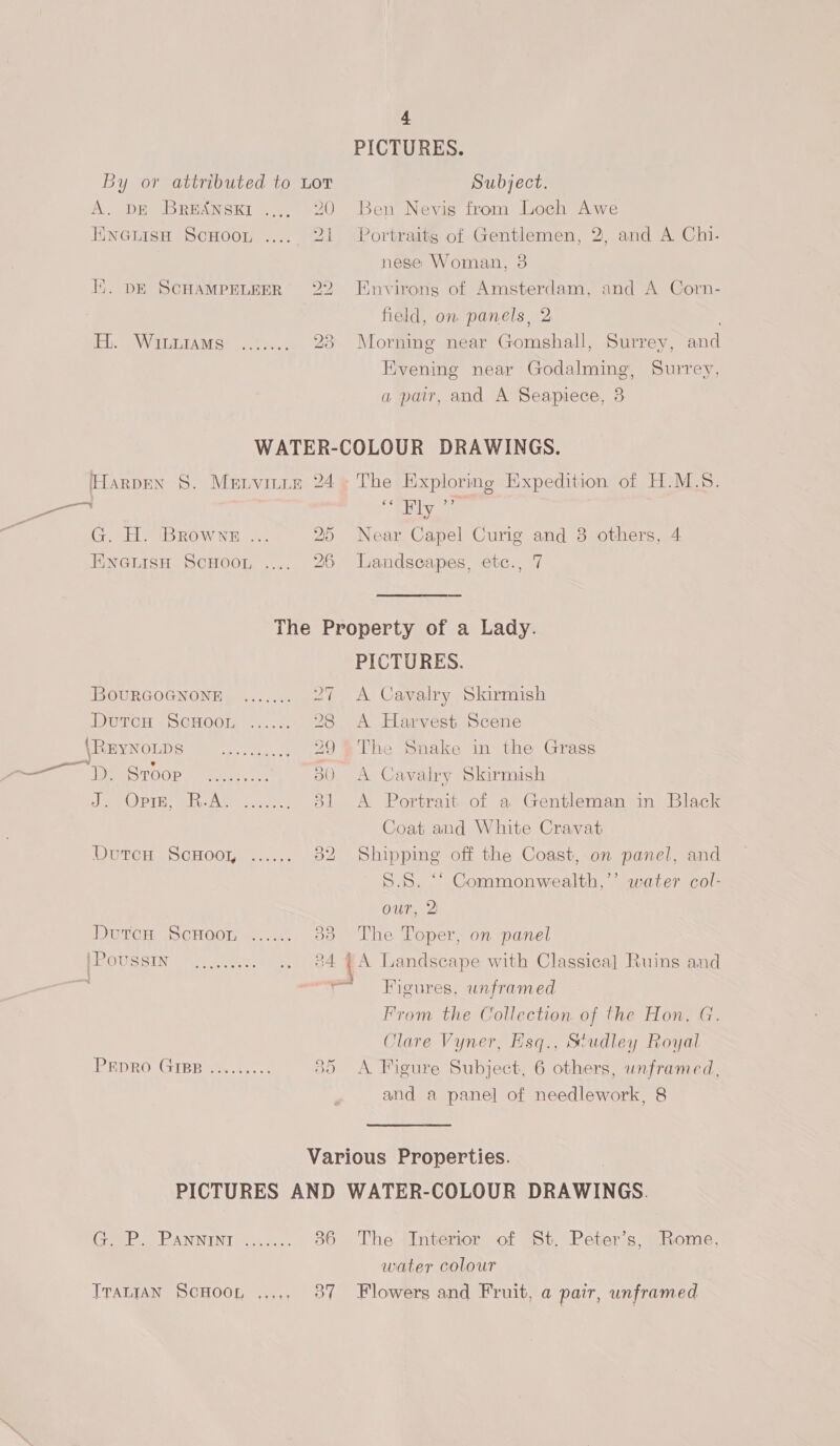 PICTURES. By or attributed to Lor Subject. A. DE Bresnsxi .... 20 Ben Nevis from Loch Awe EneuisH ScuHoou ..... 21 Portraitg of Gentlemen, 2, and A Chi. nese Woman, 3 Ii. DE SCHAMPELEER 22 Environs of Amsterdam, and A Corn- field, on panels, 2 Ely A WaTAM Se 74,0 28 Morning near Gomshall, Surrey, and Evening near Godalming’, Surrey, a pair, and A Seapiece, 3 WATER-COLOUR DRAWINGS. Harpen 8. Menvirin 24» The Exploring Expedition of H.M.S. be 7 ee Ely &gt;? G. H. Browne ... 25 Near Capel Curig and 8 others, 4 EnetisH ScHoot .... 26 Landscapes, etc., 7 The Property of a Lady. PICTURES. BOURGOGNONE ....... 27 A Cavalry Skirmish IDGTCH 7 SCHOO. +... 28 A Harvest Scene RE BYNOLDS Fe... ocea cst 29 The Snake in the Grass ee . oe as! SO Me siege AS)5) CMM OLENED RS a eae 380 A Cavalry Skirmish Jee OPTE: plist: Gc eee 31 &lt;A Portrait of a Gentleman in Black Coat and White Cravat Dut¢cH ScGHOOoK. =... 52 Shipping off the Coast, on panel, and 5.8. “* Commonwealth,’’ water col- our, 2 DUTCH S CHOOT 75.415 53 The Toper, on panel PE OUSSIN acre. Pe: a Landscape with Classica] Ruins and Figures, unframed From the Collection of the Hon. G. Clare Vyner, Hsq., Studley Royal PEDRO. GIBB ts... 5) &lt;A Figure Subject, 6 others, unframed, and a panel of needlework, 8 | Various Properties. | PICTURES AND WATER-COLOUR DRAWINGS. (Coeb.d RANNENT, 0... 86 The Interior of St. Peter’s, Rome, water colour TraniaAN ScHoon ,,.,. 87 Flowers and Fruit, a pair, unframed