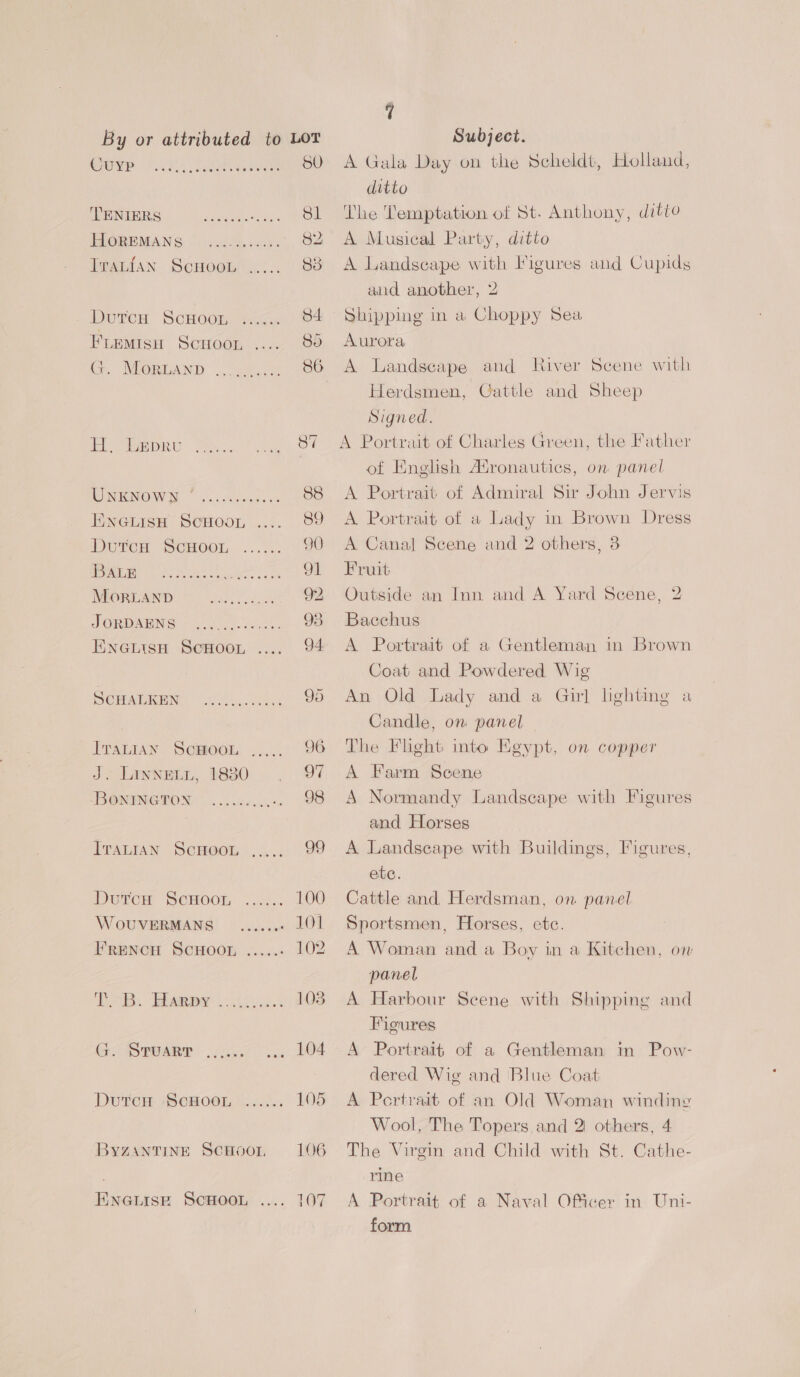 Ouye oho, aLenaT. 50 ENIEIS:! og Sl BLOREMANS |.) 2ho008. 82 Tranian ScHoon ..... 83 Duron Scrocm sace 84 FLEMISH Scroor Bo G. Morand 86 aiisuiiver ere 0 Oiece: ie Spe Me. remey, Bei NOW Mo 8 leaned is 88 Eneuiso ScHooL 89 Dorcen Scnoor... 7.2 90 ri ee Nene 91 WMORTAND = all) ooo 92 JORDAUNG = W000 os beths 98 Eneitsn ScHoor, 94 SOMATREN. Sik. uee. 95 ITALIAN ScHoOL ...... 96 J. Linnein, 1830 97 ‘BOMINGTON oie: 98 Iratsan ScHoou ..... 99 Durewr Scwoon ...:.. 100 WovUVERMANS _......- LOI FrREeNcH SCHOOL .....- 102 TB, Homey ....c..... 103 G. STuarr eri ee ever? Dutcue SCHOOL §...... 105 BYZANTINE SCHOOL, 106 ENGLISE SCHOOL 107 4 A Gala Day on the Scheldt, Holland, ditto The Temptation of St. Anthony, ditto A Musical Party, ditto A Landscape with Figures aud Cupids aud another, 2 Shipping in a Choppy Sea Aurora A Landscape and River Scene with Herdsmen, Cattle and Sheep Signed. A Portrait of Charles Green, the Father ot English Atronautics, on panel A Portrait of Admiral Sir John Jervis A Portrait of a Lady in Brown Dress A Canal Scene and 2 others, 8 Fruit Outside an Inn and A Yard Scene, 2 Bacchus A Portrait of a Gentleman in Brown Coat and Powdered Wig An Old Lady and a Girl lighting a Candle, om panel The Flight into Keypt, on copper A Farm Scene A Normandy Landscape with Figures and Horses A Landscape with Buildings, Figures, etc. Cattle and Herdsman, on panel Sportsmen, Horses, ete. A Woman and a Boy in a Kitchen, on panel A Harbour Scene with Shipping and Figures A Portrait of a Gentleman m Pow- dered Wig and Blue Coat A Pertrait of an Old Woman winding Wool, The Topers and 2 others, 4 The Virgin and Child with St. Cathe- rine A Portrait of a Naval Oficer in Uni- form