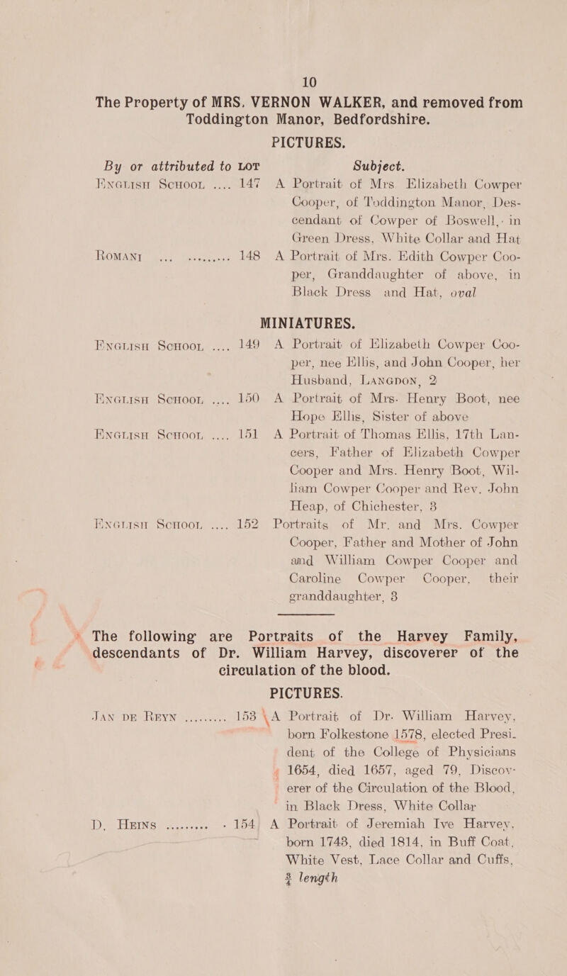 The Property of MRS. VERNON WALKER, and removed from Toddington Manor, Bedfordshire. PICTURES. By or attributed to LOT Subject. Kinwetisn Scuoon .... 147 A Portrait of Mrs Elizabeth Cowper Cooper, of Toddington Manor, Des- cendant of Cowper of Boswell,: in Green Dress, White Collar and Hat OOM NT wage. Vee en 148 A Portrait of Mrs. Edith Cowper Coo- per, Granddaughter of above, in Black Dress and Hat, oval MINIATURES. Fwoatisn ScHoor .... 149 A Portrait of Elizabeth Cowper Coo- per, nee Ells, and John Cooper, her Husband, Lananon, 2 Ewatisn Scnoor .... 100 A Portrait of Mrs. Henry Boot, nee Hope Filhs, Sister of above EnauisH Scuoor .... 151 <A Portrait of Thomas Ells, 17th Lan- cers, Father of Elizabeth Cowper Cooper and Mrs. Henry Boot, Wil- liam Cowper Cooper and Rev. John Heap, of Chichester, 8 Enenisn Schoo, .... 152 Portraits of Mr. and Mrs. Cowper Cooper, Father and Mother of John and William Cowper Cooper and Caroline Cowper Cooper, their eranddaughter, 8 ’ The following are Portraits of the Harvey Family, descendants of Dr. William Harvey, discoverer of the circulation of the blood. PICTURES. JAN DE REYN ..,...... 153 \A Portrait of Dr. William Harvey, born Folkestone 1578, elected Presi. dent of the College of Physicians 1654, died 1657, aged 79, Discov- erer of the Circulation of the Blood, in Black Dress, White Collar tee DERN eo ae - 154. A Portrait of Jeremiah Ive Harvey, born 1748, died 1814, in Buff Coat, White Vest, Lace Collar and Cuffs, &amp; length
