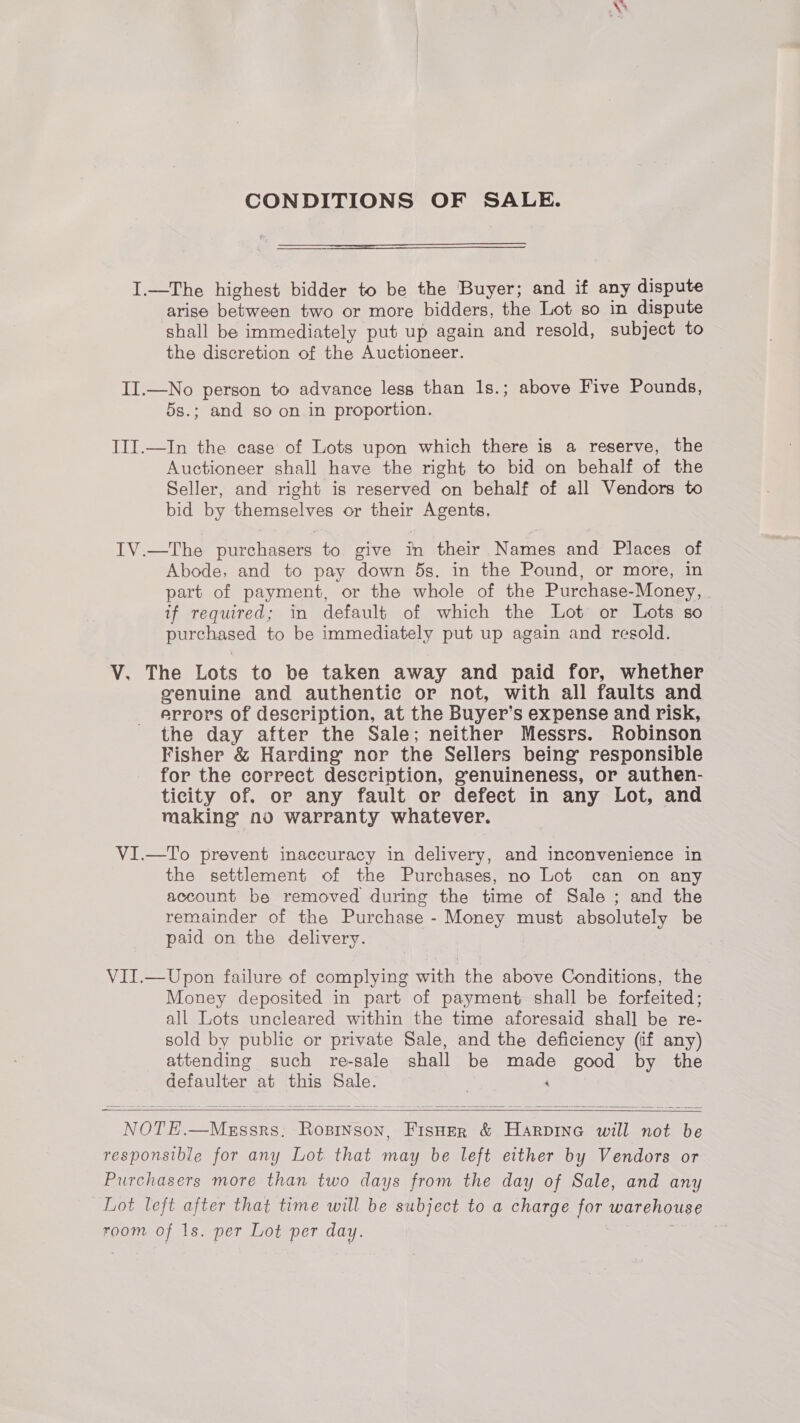 \ CONDITIONS OF SALE. I.—The highest bidder to be the Buyer; and if any dispute arise between two or more bidders, the Lot so in dispute shall be immediately put up again and resold, subject to the discretion of the Auctioneer. II.—No person to advance less than 1s.; above Five Pounds, 5s.; and so on in proportion. III.—In the case of Lots upon which there is a reserve, the Auctioneer shall have the right to bid on behalf of the Seller, and right is reserved on behalf of all Vendors to bid by themselves or their Agents. IV.—The purchasers to give in their Names and Places of Abode, and to pay down ds. in the Pound, or more, in part of payment, or the whole of the Purchase-Money, | if required; in default of which the Lot or Lots so purchased to be immediately put up again and resold. V. The Lots to be taken away and paid for, whether genuine and authentic or not, with all faults and errors of description, at the Buyer’s expense and risk, the day after the Sale; neither Messrs. Robinson Fisher &amp; Harding nor the Sellers being responsible for the correct description, genuineness, or authen- ticity of. or any fault or defect in any Lot, and making no warranty whatever. VI.—To prevent inaccuracy in delivery, and inconvenience in the settlement of the Purchases, no Lot can on any account be removed during the time of Sale ; and the remainder of the Purchase - Money must absolutely be paid on the delivery. VII.—Upon failure of complying with the above Conditions, the Money deposited in part of payment shall be forfeited; all Lots uncleared within the time aforesaid shall be re- sold by public or private Sale, and the deficiency (if any) attending such re-sale shall be made good by the defaulter at this Sale. ‘   NOTE.—Megssrs. Rosinson, Fisher &amp; Harpine will not be responsible for any Lot. that may be left either by Vendors or Purchasers more than two days from the day of Sale, and any Lot left after that time will be subject to a charge for warehouse room of 1s. per Lot per day. |