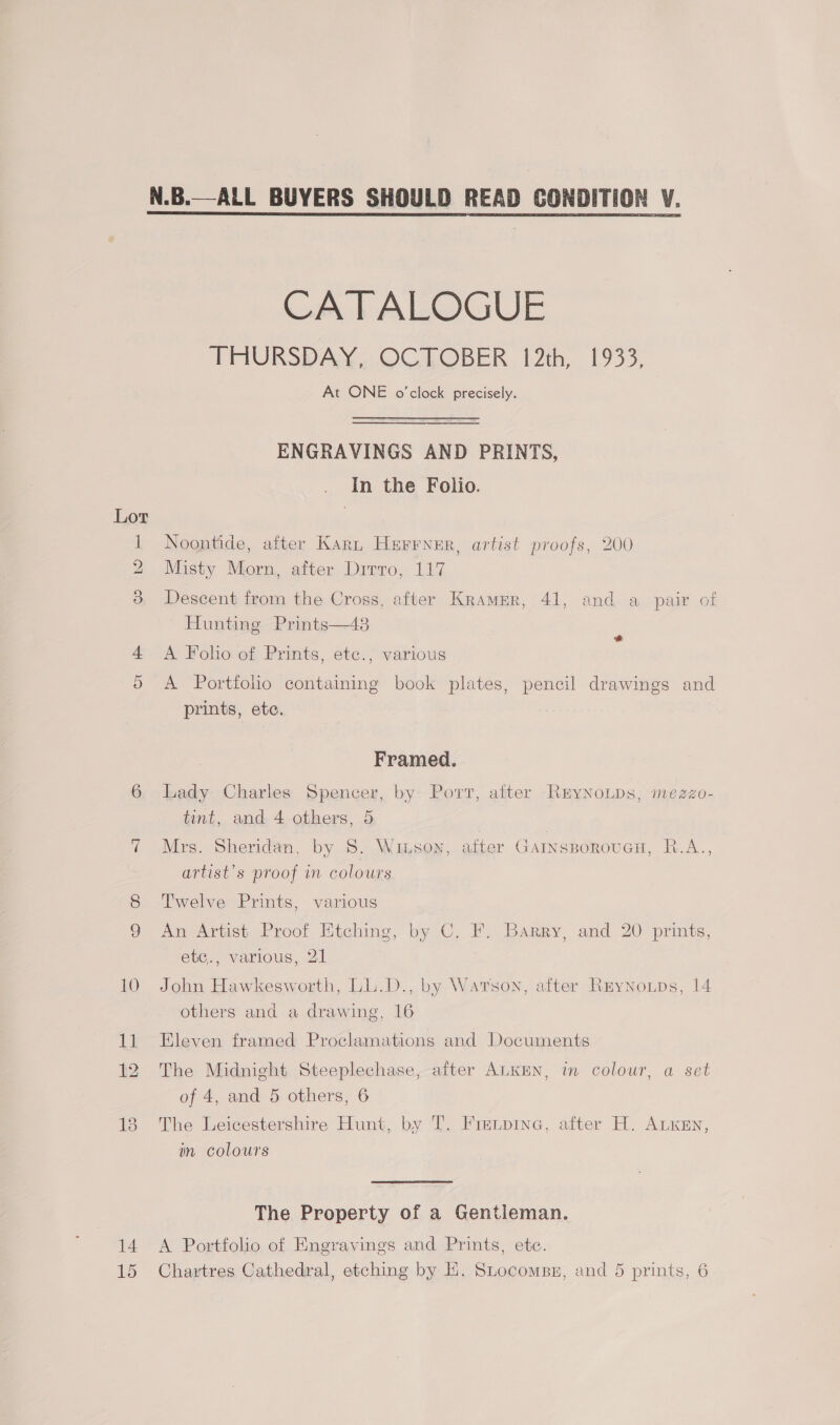 14 CATALOGUE In the Folio. Noontide, after Karn Herrner, artist proofs, 200 Misty Morn, after Dirro, 117 Descent from the Cross, after Kramer, 41, and a pair of Hunting Prints—43 A Folio of Prints, etc., various &amp; A Portfolio containing book plates, pencil drawings and prints, ete. Framed. Lady Charles Spencer, by Port, after RryNoLps, mezzo- tint, and. 4. others, 5 Mrs. Sheridan, by 8S. Witson, after GarnsBorouGH, R.A.., artist’s proof in colours Twelve Prints, various An Artist Proof Etching, by C. F. Barry, and 20 prints, ete., various, 21 John Hawkesworth, LL.D., by Warson, after Reynotps, 14 others and a drawing, 16 Eleven framed Proclamations and Documents The Midnight Steeplechase, after ALKEN, in colour, a set The Leicestershire Hunt, by T. Fretpine, after H. ALKEN, in colours The Property of a Gentleman. A Portfolio of Engravings and Prints, etc. Chartres Cathedral, etching by EH. Stocomss, and 5 prints, 6