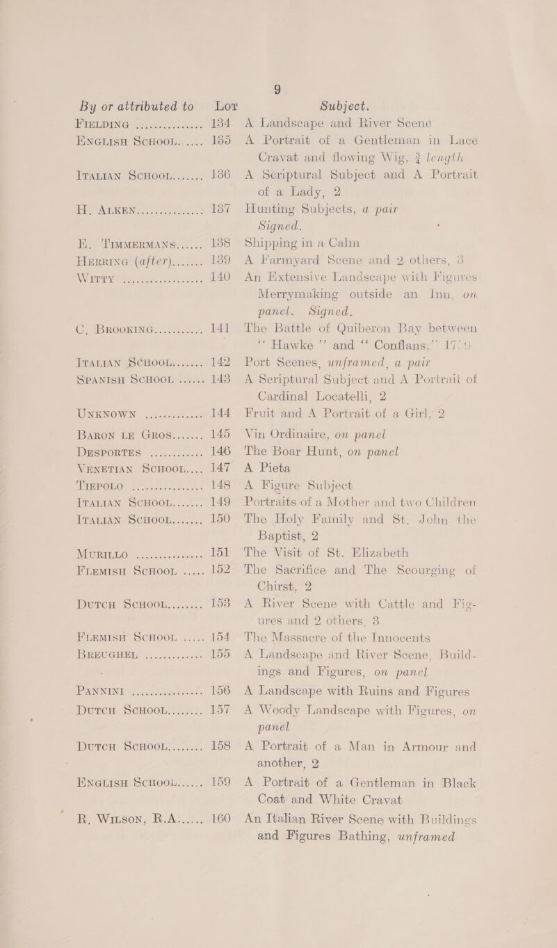 EDN Gel hetec ares ENGLISH SCHOOL...... E. TIMMERMANS...... HERRING (after)....... OTS rt Ae a SUS BOOKING <2. Ai ati ah TRALIAN SCHOOLS... SPANISH SCHOOL ...... UNKNOWN ....<0e0c555. 04 BARON Un GROS..c.... TOMSPORTHS <i... .elo.<ce VENETIAN SCHOOL.... ANP OMO8 YT oe oe ceca ek Durcu SCHOOL........ FLEMISH SCHOOL ..... IBRBUGHBET- wc hcescen ds DUrcn SCHOOL (24... EPWGticn SCHOOL... Rm Wrson, RA: 3... 134 135 9 A Landscape and River Scene A Portrait of a Gentleman in Lace Cravat and flowing Wig, ? length A Scriptural Subject and A Portrait of a Lady, 2 Hunting Subjects, a pair Signed. , Shipping in a Calm A Farmyard Scene and 2 others, 3 An Extensive Landscape with Figures Merrymaking outside an Inn, on panel. Signed. The Battle of Quiberon Bay between “Hawke.” tand ““ Conflans< 1705 Port Scenes, unframed, a pair A Seriptural Subject and A Portrait of Cardinal Locatelli, 2 Fruit and A Portrait of a Girl, 2 Vin Ordinaire, on panel The Boar Hunt, on panel A Pieta A Figure Subject Portraits of a Mother and two Children The Holy Family and St, John the Baptist, 2 The Visit of St. Elizabeth The Sacrifice and The Scourging ol Chirst, 2 A River Scene with Cattle and Fie- ures and 2 others. 8 The Massacre of the Innocents A Landscape and River Seene, Build- ings and Figures, on panel A Landscape with Ruins and Figures A Woody Landscape with Figures, on panel A Portrait of a Man in Armour and another, 2 A Portrait of a Gentleman in Black Coat and White Cravat An Italian River Scene with Buildings and Figures Bathing, unframed