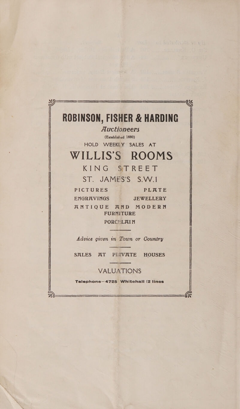   : ROBINSON, FISHER &amp; HARDING Auctioneers (Established 1830) HOLD WEEKLY SALES AT WILLISS ROOMS KING STREET | ST. JAMES’S S.W.!   PICTURES PLATE ENGRAVINGS JEWELLERY ANTIQUE AND MODERN FURNITURE PORCELAIN  Advice given tn Town or Country |    | SALES AT PRIVATE HOUSES | Telephone—4725 Whitehall (2 lines   | VALUATIONS | | , | | |