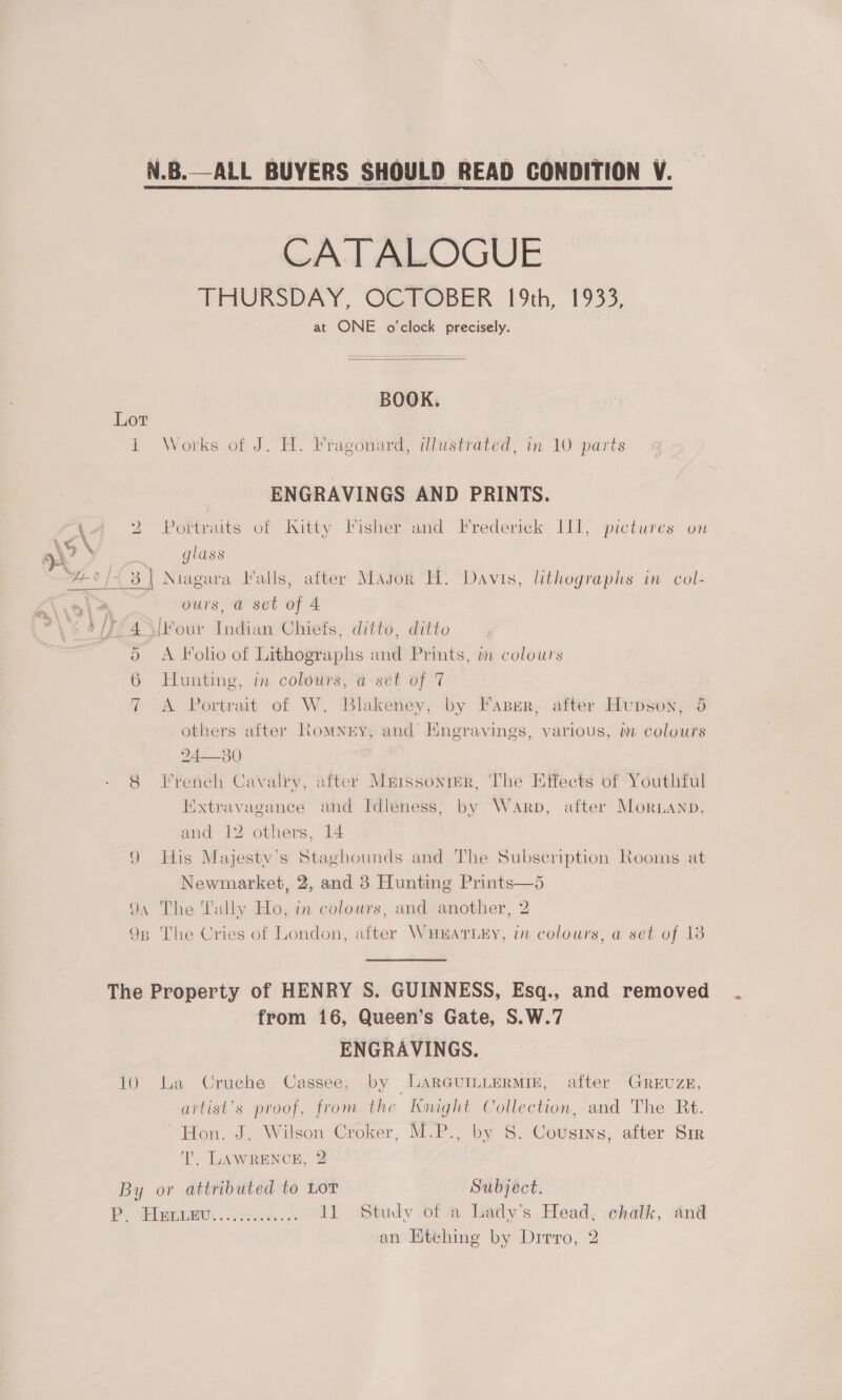 CATALOGUE THURSO AY, GCemepen 19th, 19335, at ONE o'clock precisely.  BOOK. Lot 1 Works of J. H. Fragonard, illustrated, in 10 parts ENGRAVINGS AND PRINTS. A4 2 Portraits of Kitty Fisher and Frederick LI, pictures on Z \9 \ ae glass “4-0/4 3 | Niagara Valls, after Magok H. Davis, lithographs in col- ours, a set of 4 [four Indian Chiefs, ditto, ditto A Foho of Lithographs and Prints, in colours Hunting, in coldurs, a: sét of 7 A Portrait of W. Blakeney, by Faper, after Hupson, 5 others after Romney, and HEngravings, various, in colours 24—30 8 French Cavalry, after Mrrssonrer, The Effects of Youthiul Hixtravagance and Idleness, by Warp, after Moruanp, and 12 others, 14 ) His Majestv’s Staghounds and The Subscription Rooms at Newmarket, 2, and 8 Hunting Prints—5 94 The Tally Ho, in colours, and another, 2 93 The Cries of London, after WHEATLEY, in colours, a set of 18 Je ._ — ~] Od Cr ees The Property of HENRY S. GUINNESS, Esq., and removed from 16, Queen’s Gate, S.W.7 ENGRAVINGS. 10 La Cruche Cassee, by LARGUILLERMIE, after GREUZE, artist’s proof, from the Knight Collection, and The Rt. ~ Hon. J, Wilson Croker, M.P., by S. Cousins, after Sir lI’. LAWRENCE, 2 By or attributed to Lot Subject. P. Hezvnv...<........ Al Study of @ Latly’s Head. chalk, and an Etching by Dirro, 2
