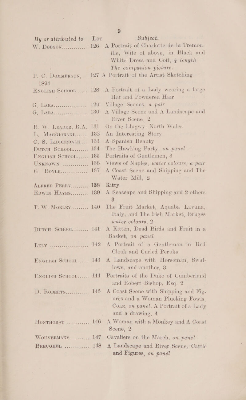By or attributed to Lor Subject. We IDOBSON.. 00,0548 -126 A Portrait of Charlotte de la Tremou- P. C. Dommerson, 127 1894 Eneuisn ScHoou...,.. 128 PAAR A. cae doa Danes 129 (Se) IN ee Spe ee 130 B. W. Lespnr, R.A. Il th. NEAGGIORANT: tee). ron C. S. LippEeRDALE.... 1338 Derca ScHOOm....k.. 134 ENGLISH SCHOOL...... Leo UNRNOWIN (2c. 136 CG TBO. A eke. 137 AieRep PBRRY...6-c:<: 188 Epwin’ HAvnEs........ 139 a Ne VOIR TEY. ceca ss 140 DurcH SCHOOL....4. 141 ery tee bie} kee, 142 FINGLISH SCHOOL...... 1438 PNGRIGH SCHOOL... .:. 144 ty ROBERTS... ... 145 HIONTHORST .. ...5565.0- 146 W OUVERMANS .........; 147 SE ORIG REIN pO ener cee 5 148 ille, Wife of above, in ‘Black and White Dress and Coif, # length The companion picture. A Portrait of a Lady wearing a large Hat and Powdered Hair Village Scenes, a pair A Village Scene and A Landscape and River Scene, 2 On the Llugwy, North Wales An Interesting Story A Spanish Beauty The Hawking Party, on panel Portraits of Gentlemen, 3 Views of Naples, water colours, a pair A Coast Scene and Shipping and The Water Mill, 2 Kitty A Seascape and Shipping and 2 others 3 The Fruit Market, Aquaba Lavuna, Italy, and The Fish Market, Bruges water colours, 2 A Kitten, Dead Birds and Fruit in a Basket, on panel A Portrait of a Gentleman in Red Cloak and Curled Peruke A Landscape with Horseman, Swal- lows, and another, 3 Portraits of the Duke of Cumberland and Robert ‘Bishop, Esq. 2 A Coast Scene with Shipping and Fig- ures and a Woman Plucking Fowls, Conz, on panel, A Portrait of a Lady and a drawing, 4 A Woman with a Monkey and A Coast Scene, 2 Cavaliers on the March, on panel A Landscape and River Scene, Cattle and Figures, on panel