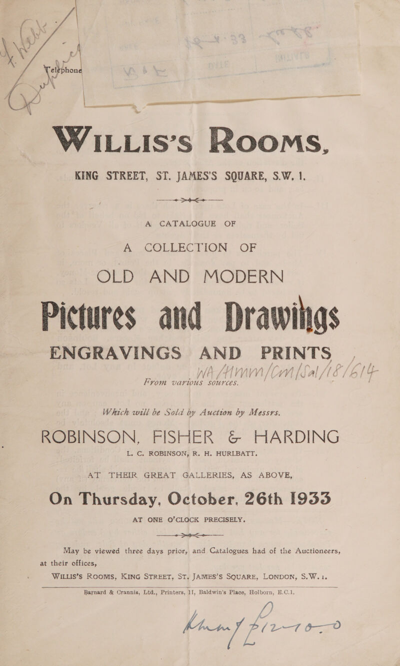  Ne WILLIs’s Rooms, KING STREET, ST. JAMES’S SQUARE, S.W, 1. |. 3 A CATALOGUE OF a AOLLECTION, OF OLD AND MODERN Pictures and Dra ENGRAVINGS apt PRINTS ae f i » | f f 4 7 ee / f f _ Jf 'V) WW V 1, f phe MV V4i |e Al / io /0O] af From varius fh ces. ‘ . Which will be Sold by Auction by Messrs. ROBINSON, FISHER G&amp; HARDING Bee or ROBINSON, R. H. HURLBATT, AT THEIR GREAT GALLERIES, AS ABOVE, On Thursday, October, 26th [933 AT ONE O’CLOCK PRECISELY,  May be viewed three days prior, and Catalogues had of the Auctioneers, at their offices, WILLIS’S ROOMS, KING STREET, ST, JAMES’S SQUARE, LONDON, S.W.1.  Barnard &amp; Crannis, Ltd., Printers, ii, Baldwin's Place, Holborn, E.C.1, fan ffi bi 2-7 0-0