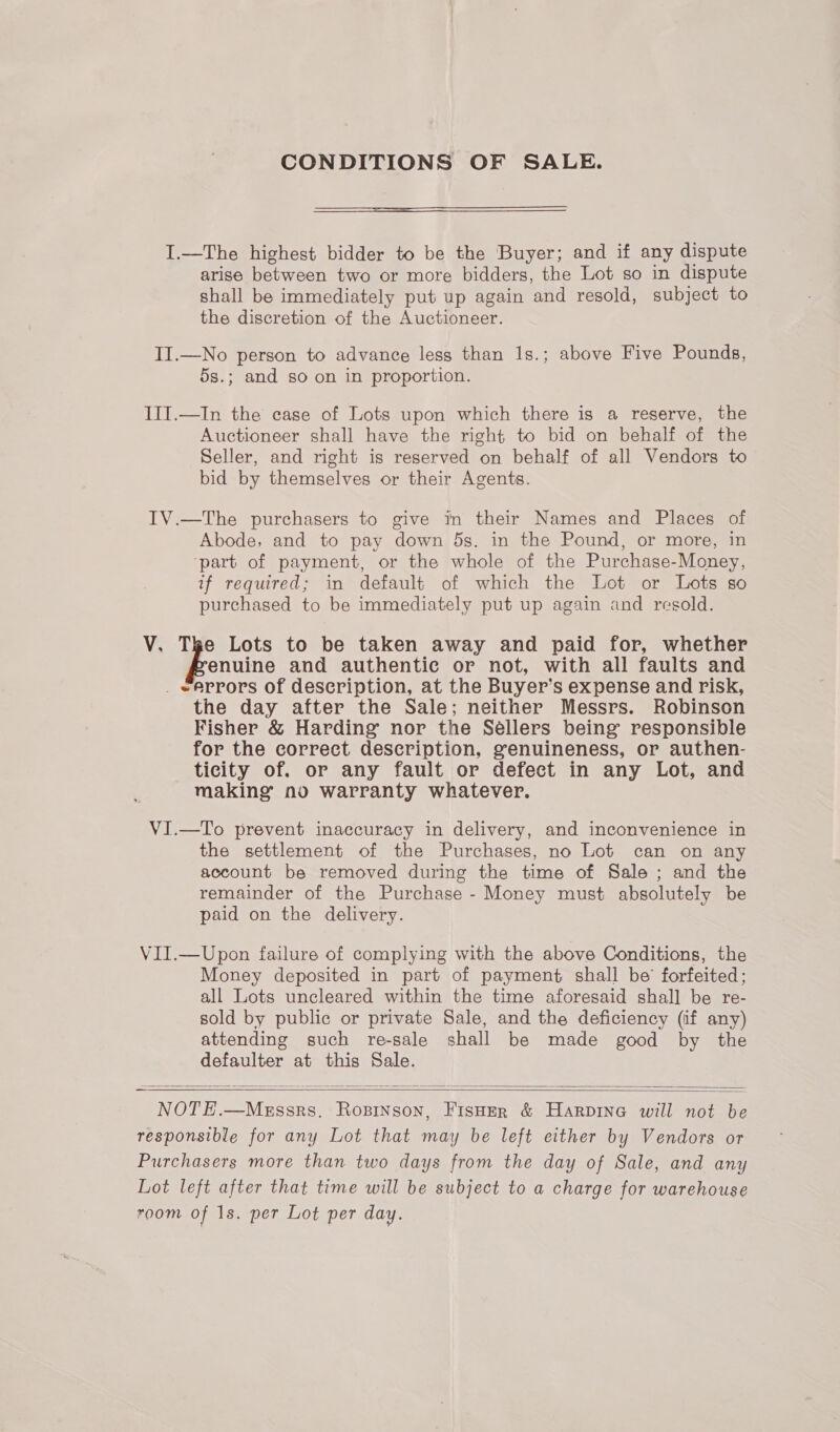 CONDITIONS OF SALE. I.—The highest bidder to be the Buyer; and if any dispute arise between two or more bidders, the Lot so in dispute shall be immediately put up again and resold, subject to the discretion of the Auctioneer. II.—No person to advance less than 1s.; above Five Pounds, 5s.; and so on in proportion. III.—In the case of Lots upon which there is a reserve, the Auctioneer shall have the right to bid on behalf of the Seller, and right is reserved on behalf of all Vendors to bid by themselves or their Agents. IV.—The purchasers to give in their Names and Places of Abode, and to pay down ds. in the Pound, or more, in ‘part of payment, or the whole of the Purchase-Money, if required; in default of which the Lot or Lots so purchased to be immediately put up again and resold. V. The Lots to be taken away and paid for, whether enuine and authentic or not, with all faults and _ eArrors of description, at the Buyer’s expense and risk, the day after the Sale; neither Messrs. Robinson Fisher &amp; Harding nor the Sellers being responsible for the correct description, genuineness, or authen- ticity of. or any fault or defect in any Lot, and making no warranty whatever. VI.—To prevent inaccuracy in delivery, and inconvenience in the settlement of the Purchases, no Lot can on any account be removed during the time of Sale ; and the remainder of the Purchase - Money must absolutely be paid on the delivery. VII.—Upon failure of complying with the above Conditions, the Money deposited in part of payment shall be’ forfeited; all Lots uncleared within the time aforesaid shall be re- sold by public or private Sale, and the deficiency (if any) attending such re-sale shall be made good by the defaulter at this Sale.   NOTE.—Messrs. Ropinson, FisHer &amp; Harpine will not be responsible for any Lot that may be left either by Vendors or Purchasers more than two days from the day of Sale, and any Lot left after that time will be subject to a charge for warehouse room of 1s. per Lot per day.