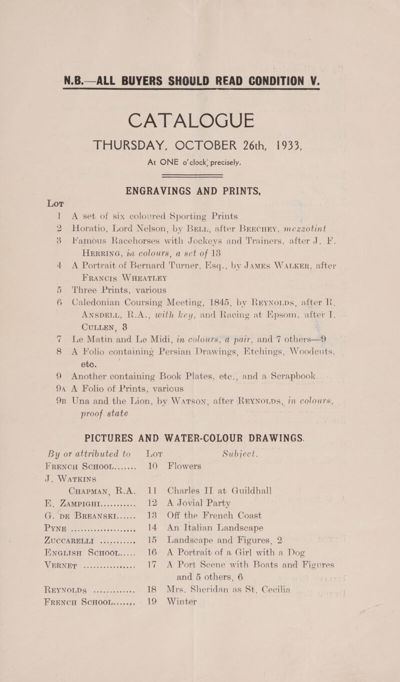 N.B.—ALL BUYERS SHOULD READ CONDITION V. CATALOGUE THURSDAY, OCTOBER 26th, 1933, At ONE o'clock’ precisely. ENGRAVINGS AND PRINTS, 1 A set of six coloured Sporting Prints 2 Horatio, Lord Nelson, by Beun, after BEECHEY, mezzotint 3 Hamous Racehorses with Jockeys and Trainers, after J. FI. HERRING, ita colours, a set of 18 4 A Portrait of Bernard Turner, Esq., by Jamas WALKER, after Francis WHEATLEY 5 Three Prints, various 6 Caledonian Coursing Meeting, 1845, by Rryno.tps, after R, | ANSDELL, R.A., with key, and Racing at Epsom, after I. CULLEN, 3 7 Le Matin and Le Midi, in colours, a pair, and 7 others—9 8 A Folio containing Persian Drawings, Etchings, Woodcuts, etc. | 9 Another containing Book Plates, ete., and a Scrapbook 9a A Folio of Prints, various 98 Una and the Lion, by Watson, after Reynonps, in colours, proof state | PICTURES AND WATER-COLOUR DRAWINGS. By or attributed to Lot Subject. Frency ScHoou....... 10 Flowers J. WATKINS CuapMaNn, R.A. 11 Charles IT at Guildhall Hy, ZAMPIGHI........... 12 &lt;A Jovial Party G. DE 'BREANSEI...... 13 Off the French Coast LGN ae cee re neal 14. An Italian Landscape ANIC ONRELIY (stars. cine 15 Landscape and Figures, 2 ENGLISH SCHOOL..... 16 A Portrait of a Girl with a Dog RRRINEIP -¢de.cscc ode. 17 A Port Scene with Boats and Figures and 5 others, 6 REYNOLDS caged sant sex 18 Mrs. Sheridan as St, Cecilia FRENCH SCHOOL..... » ~ 19 Winter