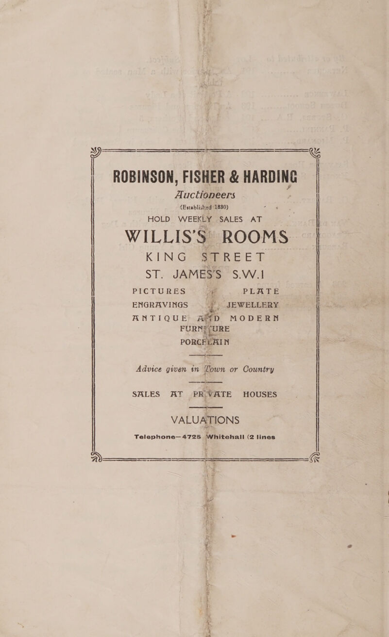    Tinctibens (Established 1830) HOLD WEEKLY SALES AT KING -eePR EE T ST. JAMES’S S.W.1 PICTURES oe PLATE ENGRAVINGS | JEWELLERY ANTIQUE ASD MODERN FURN] (URE PORCELAIN aero as Advice given in Town or Country SALES AT PR.VATE HOUSES VALUATIONS Telephone—4725 Whitehall (2 lines  pee ene Ee ee aoe a      