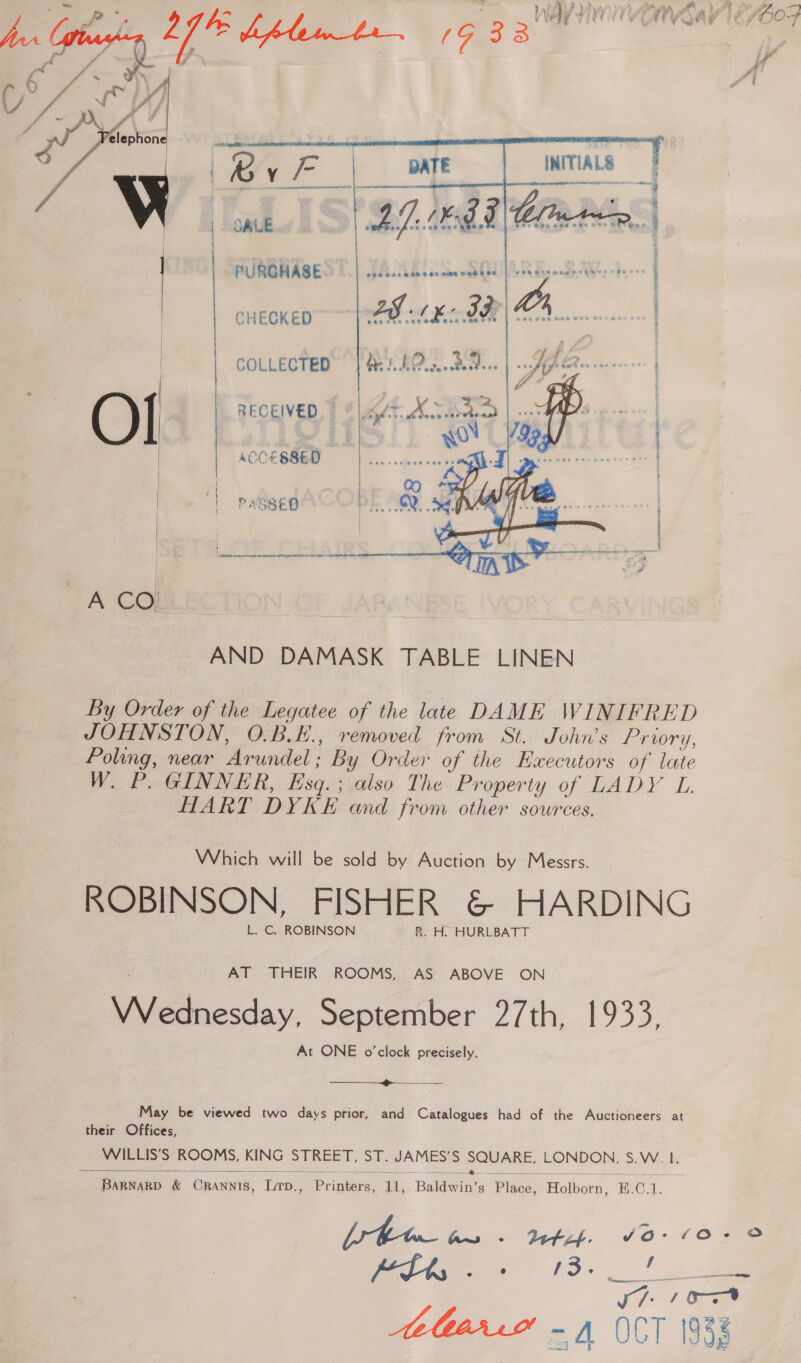  : PUROHASE a HAE dn 5 on oshe 096 698 ne dis oode:« ie Pe eer h CHECKED 2g AL IF LA. x COLLECTED” | He: 0@....89...     RECEIVED, | 8 | ag/7, Mc betoan fi ‘| eS wo ACCESSED mee” PASSED PE Se gy  ~A CO! AND DAMASK TABLE LINEN By Order of the Legatee of the late DAME WINIFRED JOHNSTON, O.B.E., removed from St. John’s Prowry, Poling, near Arundel; By Order of the Executors of late W. P. GINNER, Esq. ; also The Property of LADY L HART DYKE and from other sources. Which will be sold by Auction by Messrs. ROBINSON, FISHER &amp; HARDING L. C. ROBINSON R. H. HURLBATT AT THEIR ROOMS, AS ABOVE ON Wednesday, September 27th, 1933, At ONE o'clock precisely.  May be viewed two days prior, and Catalogues had of the Auctioneers at their Offices, WILLIS’S ROOMS, KING STREET, ST. JAMES’S SQUARE, LONDON, S.W. 1.  z 2 : ae ries 2 = a eee ewe ee BarnarD &amp; Crannis, Lrp., Printers, 11, Baldwin’s Place, Holborn, B.C.1.