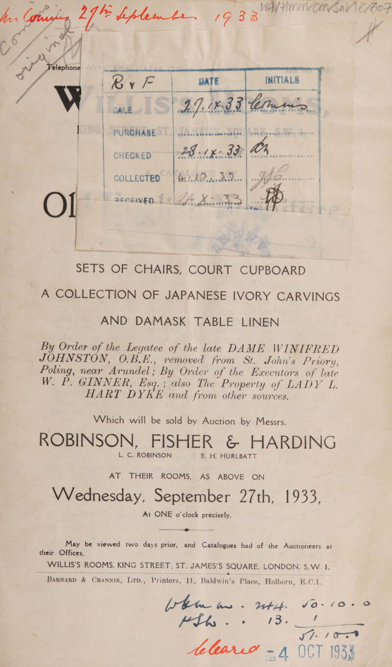   GALE    PURGHASE AY: Vy e appre fF) oneoKen~ |e hk BR COLLECTED de AO. Ba...    ew re on neem 2 ent oe  : / Reva ir} 2EORIVED 5 BL AKAD / SETS OF CHAIRS, COURT CUPBOARD A COLLECTION OF JAPANESE IVORY CARVINGS AND DAMASK TABLE LINEN By Order of the Legatee of the late DAME WINIFRED JOHNSTON, O.B.E., removed from St. John’s Prwory, Poling, near Arundel; By Order of the Executors of’ late W. P. GINNER, Esq. ; also The Property of LADY L HART DYKE and from other sources. Which will be sold by Auction by Messrs. ROBINSON, FISHER &amp; HARDING L. C. ROBINSON R. H. HURLBATT AT THEIR ROOMS, AS ABOVE ON NA itesday. September 27th, 1933, At ONE o'clock precisely.  May be viewed two days prior, and Catalogues had of the Auctioneers at their Offices, WILLIS’S ROOMS, KING STREET, ST. JAMES’S SQUARE, LONDON. S.W. 1.  a : i ee aa : 2k SS, ME SPIES DS = ae BaRNaRD &amp; Crannis, Lrp., Printers, 11, Baldwin’s Place, Holborn, B.C.1.