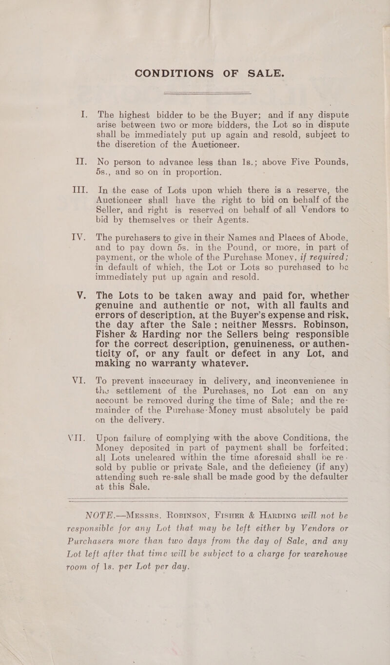 CONDITIONS OF SALE.  The highest bidder to be the Buyer; and if. any dispute arise between two or more bidders, the Lot so in dispute shall be immediately put up again and resold, subject to the discretion of the Auctioneer. No person to advance less than 1s.; above Five Pounds, 5s., and so on in proportion. : In the case of Lots upon which there is a reserve, the Auctioneer shall have the right to bid on behalf of the Seller, and right is reserved on behalf of all Vendors to bid by themselves or their Agents. The purchasers to give in their Names and Places of Abode, and to pay down ds. in the Pound, or more, in part of payment, or the whole of the Purchase Money, if required ; in default of which, the Lot or Lots so purchased to he immediately put up again and resold. The Lots to be taken away and paid for, whether genuine and authentic or not, with all faults and errors of description, at the Buyer’s expense and risk, the day after the Sale; neither Messrs. Robinson, Fisher &amp; Harding nor the Sellers being responsible for the correct description, genuineness, or authen- ticity of, or any fault or defect in any Lot, and making no warranty whatever. To prevent inaccuracy in delivery, and inconvenience in the settlement of the Purchases, no Lot can on any account be removed during the time of Sale; and the re- mainder of the Purchase-Money must absolutely be paid on the delivery. Upon failure of complying with the above Conditions, the Money deposited in part of payment shall be forfeited, all Lots uncleared within the time aforesaid shall be re. sold by public or private Sale, and the deficiency (if any) attending such re-sale shall be made good by the defaulter at this Sale.  