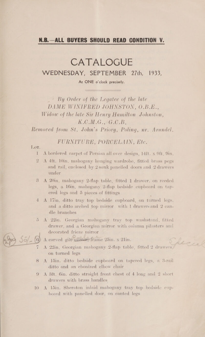 CATALOGUE WEDNESDAY, SEPTEMBER 27th, 1933, At ONE o'clock precisely.   by Order of the Legatee of the late DAME WINIFRED JOHNSTON, O.B.E., Widow of the late Sir Henry Hamilton Johnston, BOA GAG od Removed from St. John’s Priory, Poling, nr. Arundel. ATT PNIPNET Da r ipa eer Nha FURNITURE, PORCELAIN, Ete. LOOP. 1 A bordered carpet of Persian all over design, 14ft. x Oft, 9in. 2 A 4ft. 10in, mahogany hanging wardrobe, fitted brass pegs and rail, enclosed by 2 sunk panelled doors and 2 drawers under | 3 A 20in, mahogany 2-flap table, fitted 1 drawer, on reeded legs, a 16in, mahogany 2-flap bedside cupboard on tap- ered legs and 5 pieces of fittings 4 A 1%in, ditto tray top bedside cupboard, on turned legs, and a ditto arched top mirror with 1 drawere and 2 can- dle branches D A 22in. Georgian mahogany tray top washstand, fitted drawer, and a Georgian mirror with column pilasters and , decorated frieze mirror . (6) A earved oilt¥ nite frame 25in. x 2lin. = (3 5 ; 7 A 22in, Georgian mahogany 2-flap table, fitted 2 drawers, on turned legs 8 A 15in. ditto bedside cupboard on tapered legs, a 3-rail ditto and an ebonized elbow chair 9 A 8ft. 6in. ditto straight front chest of 4 long and 2 short drawers with brass handles 10 <A 15in. Sheraton inlaid mahogany tray top bedside cup- board with panelled door, on canted legs