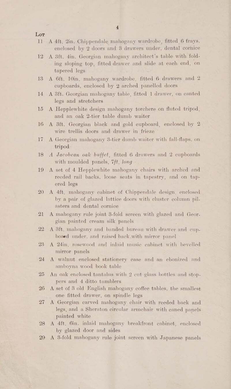 Lt 13 14. 15 16 WF 18 12 22 A 4ft, 2in. Chippendale mahogany wardrobe, fitted 6 trays, enclosed by 2 doors and 8 drawers under, dental cornice A 8ft. 4in. Georgian mahogany architect’s table with fold- ing sloping top, fitted drawer and slide at each end, on tapered legs A 6ft. 10in. mahogany wardrobe, fitted 6 drawers and 2 cupboards, enclosed by 2 arched panelled doors A 8ft. Georgian mahogany tabie, fitted 1 drawer, on canted legs and stretchers A Hepplewhite design mahogany torchere on fluted tripod, and an oak 2-tier table dumb waiter A 8ft. Georgian black and gold cupboard, enclosed by 2 wire trellis doors and drawer in frieze A Georgian mahogany 3-tier dumb waiter with fall-flaps, on tripod A Jacobean oak buffet, fitted 6 drawers and 2 cupboards with moulded panels, 7ft. long A set of 4 Hepplewhite mahogany chairs with arched and reeded rail backs, loose seats in tapestry, and on tap- ered legs A 4ft, mahogany cabinet of Chippendale design, enclosed by a pair of glazed lattice doors with cluster column pil- asters and dental cornice A mahogany rule joint 3-fold screen with glazed and Geor- cian painted cream silk panels | A 38ft. mahogany and banded bureau with drawer and cup- boaed under, and raised back .with mirror panel A 24in. rosewood and inlaid musie eabinet with bevelled mirror panels A walnut enclosed stationery case and an ebonized and amboyna wood book table An oak enclosed tantalus with 2 cut glass bottles and stop- pers and 4 ditto tumblers A set of 8 old English mahogany coffee tables, the smallest one fitted drawer, on spindle legs A Georgian carved mahogany chair with reeded back and legs, and a Sheraton circular armchair with caned panels painted white A 4ft. 6in. inlaid mahogany breakfront cabinet, enclosed by glazed door and sides A 3-fold mahogany rule joint screen with Japanese panels