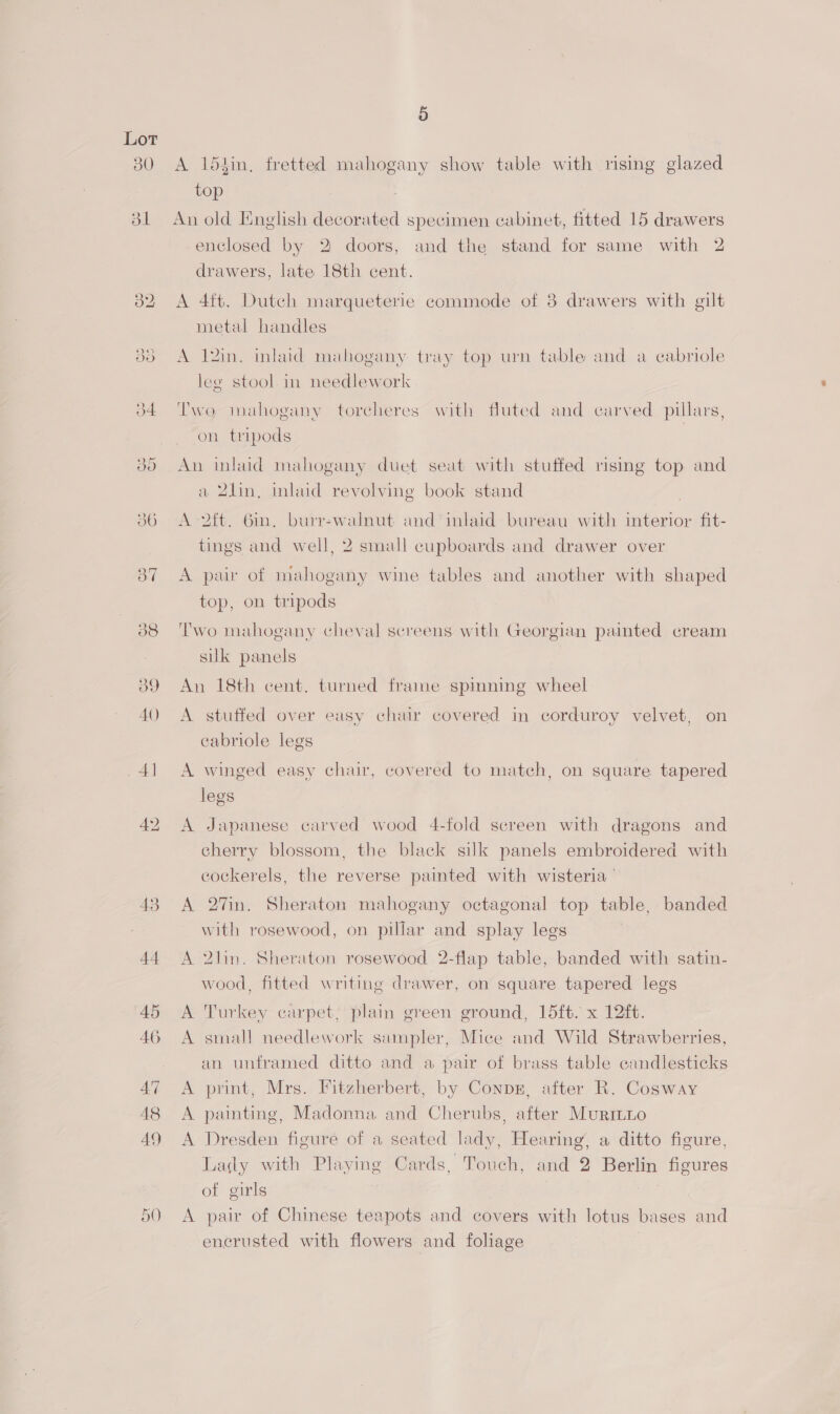 Lot 43 44 45 46 47 48 A9 5 A 154in, fretted mahogany show table with rising glazed top An old English decorated specimen cabinet, fitted 15 drawers enclosed by 2 doors, and the stand for same with 2 drawers, late 18th cent. A 4ft. Dutch marqueterie commode of 8 drawers with gilt metal handles A 12in. inlaid mahogany tray top urn table and a cabriole leg stool in needlework Two mahogany torcheres with fluted and carved pillars, on tripods An inlaid mahogany duet seat with stuffed rising top and a 2lin, inlaid revolving book stand | A -2ft. 6in. burr-walnut and ‘inlaid bureau with interior fit- tings and well, 2 small cupboards and drawer over A pair of mahogany wine tables and another with shaped top, on tripods Two mahogany cheval screens with Georgian painted cream sik panels An 18th cent. turned frame spmning wheel A stuffed over easy chair covered in corduroy velvet, on cabriole legs A winged easy chair, covered to match, on square tapered legs A Japanese carved wood 4-fold screen with dragons and cherry blossom, the black silk panels embroidered with cockerels, the reverse painted with wisteria ‘ A 2%7in. Sheraton mahogany octagonal top table, banded with rosewood, on pillar and splay legs A 2lin. Sheraton rosewood 2-flap table, banded with satin- wood, fitted writing drawer, on square tapered legs A Turkey carpet, plain green ground, 15ft. x 12ft. A small needlework sampler, Mice and Wild Strawberries, an unframed ditto and a pair of brass table candlesticks A print, Mrs. Fitzherbert, by Conpzr, after R. Cosway A painting, Madonna and Cherubs, after Murinio A Dresden figure of a seated lady, Hearing, a ditto figure, Lady with Playing Cards, Touch, and 2 Berlin figures of girls . A pair of Chinese teapots and covers with lotus bases and encrusted with flowers and foliage