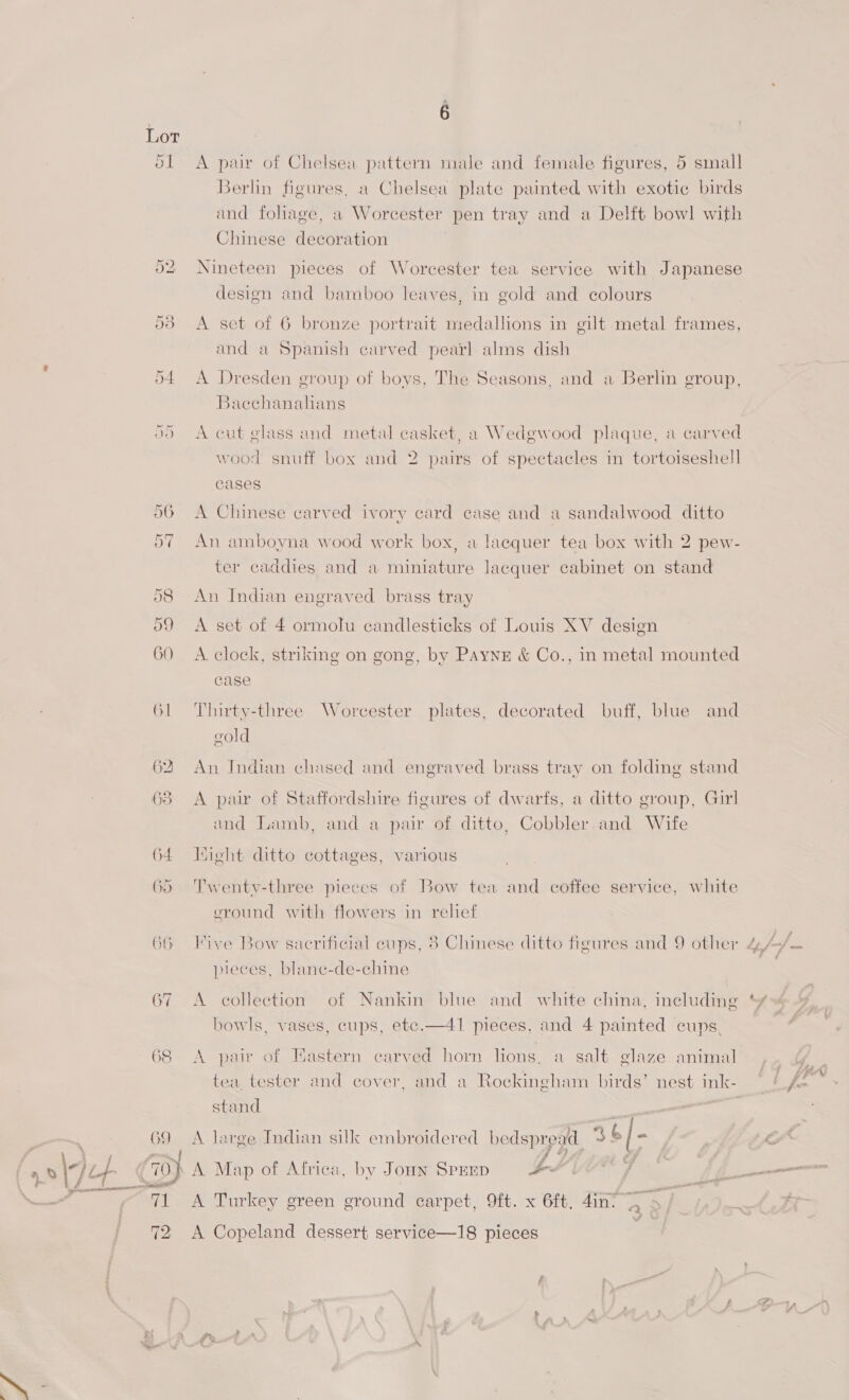 é 51 A pair of Chelsea pattern male and female figures, 5 small Berlin figures, a Chelsea plate painted with exotic birds and foliage, a Worcester pen tray and a Delft bowl with Chinese decoration 52 Nineteen pieces of Worcester tea service with Japanese design and bamboo leaves, in gold and colours 53 A set of 6 bronze portrait medallions in gilt metal frames, and a Spanish carved pearl alms dish “ue 2 . 54 A Dresden group of boys, The Seasons, and a Berlin group, Bacchanalians 9) <A cut elass and metal casket, a Wedgwood plaque, a carved wood snuff box and 2 pairs of spectacles in tortoiseshell cases 56 A Chinese carved ivory card case and a sandalwood ditto 57 An amboyna wood work box, a laequer tea box with 2 pew- ter caddies and a Haier lacquer cabinet on stand 58 An Indian engraved brass tray 59 A set of 4 ormolu candlesticks of Louis XV design 60 A. clock, striking on gong, by Payne &amp; Co., in metal mounted case 61 Thirty-three Worcester plates, decorated buff, blue and gold 62 An Indian chased and engraved brass tray on folding stand 638 A pair of Staffordshire figures of dwarfs, a ditto group, Girl and Lamb, and a pair of ditto, Cobbler.and Wife 64 Hight ditto cottages, various 65 Twenty-three pieces of Bow tea and coffee service, white eround with flowers in rehef 66 Vive Bow sacrificial eups, 8 Chinese ditto figures and 9 other 4/ Js. pieces, blanc-de-chine ~ 67 <A collection of Nankin blue and white china, including *¥ bowls, vases, cups, ete.—41 pieces, and 4 painted cups, 68 A pair of Eastern carved horn lions, a salt elaze animal ‘ae tea, tester and cover, and a Rockingham birds’ nest ink- © / A ~ stand  69 A Jarge Indian silk embroidered bedsprogd 36/- a Oy jif . 70) A Map of Africa, by Joun Sprup ee j fJi—_ ME Turkey green ground carpet, 9ft. x 6ft, din 72 A Copeland dessert service—18 pieces