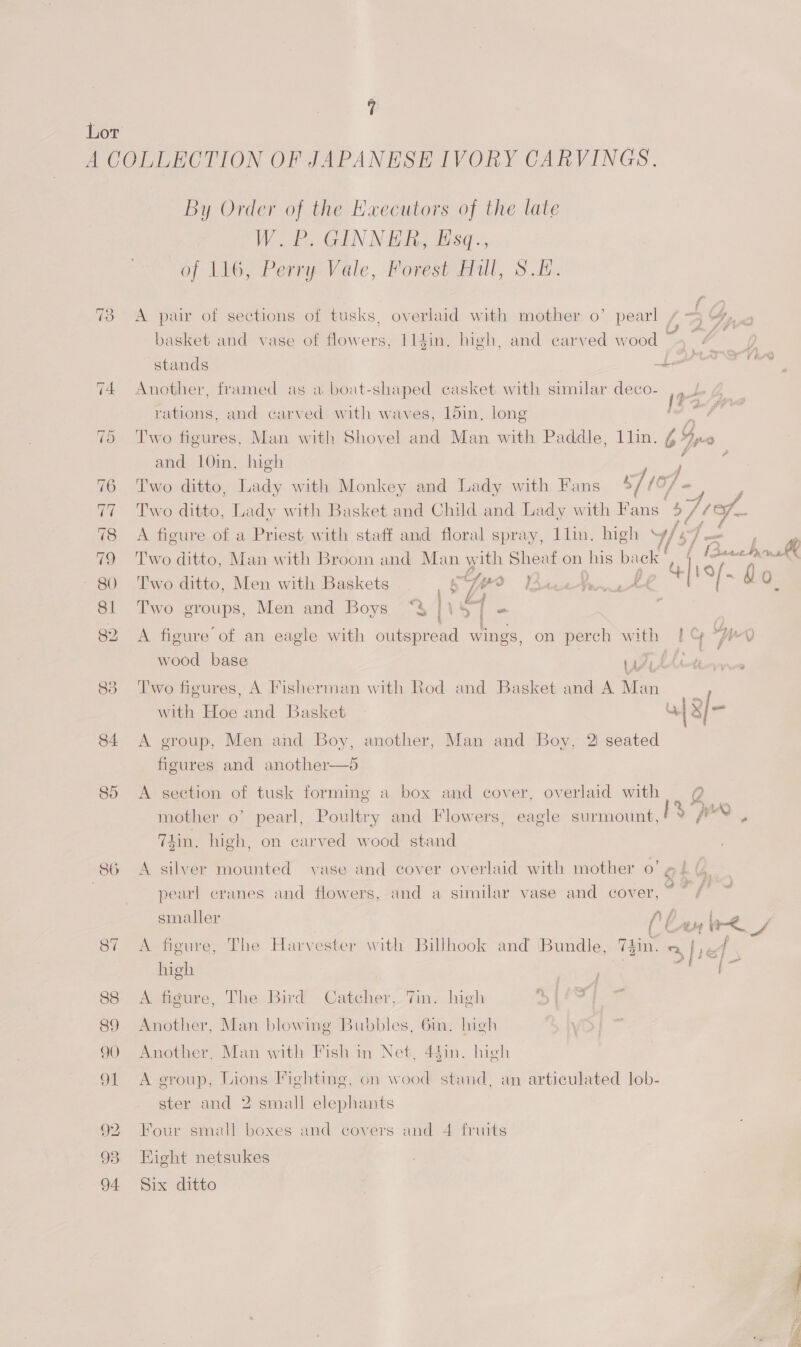 A COLLECTION OF JAPANESE IVORY CARVINGS, By Order of the EHxecutors of the late WP. GINNER, Esq., of 116, Perry Vale, Forest Hull, S.H. 73 A pair of sections of tusks, overlaid with mother o’ pearl / ~3 4%, . basket and vase of flowers, 114in. igh, and carved wood stands Las rations, and carved with waves, 15in, long [Fa 75 Two figures, Man with Shovel and Man with Paddle, Llin. 6° I 2 and 10in. high 4 7 76 Two ditto, Lady with Monkey and Lady with Fans 5710; / 77 Two ditto, Lady with Basket and Child and Lady with Fans 577 - 78 A figure of a Priest with staff and floral spray, llin. high Y/s7— : 79 Two ditto, Man with Broom and Man with Sheaf on his back | if ( (BeechoK 80 Two ditto, Men with Baskets. ¢ jee OD Fas +] 19/. 4 QO. ? , a 81. Two groups, Men and Boys “§ [Vs | “ 5) 74 Another, framed as a boat-shaped casket with similar deco- 82 A figure of an eagle with outspread wings, on perch with Lo Wo wood base ¥! . 88 Two figures, A Fisherman with Rod and Basket and A ts ia with Hoe and Basket 43] al 84 <A group, Men and Boy, another, Man and Boy, 2 seated figures and another—5 85 <A section of tusk forming a box and cover, overlaid with ete mother o’ pearl, Poultry and Flowers, eagle surmount, ¥ P™ T4in. high, on carved wood stand 86 A silver mounted vase and cover overlaid with mother 0’ @ 4 (, . pearl cranes and flowers, and a similar vase and cover, oF ss smaller Ap 87 <A figure, The Harvester with Billhook and ‘Bundle, Thin. my led high 88 A figure, The Bird Catcher, 7m. high 89 Another, Man blowing Bubbles, 6m. Inigh 90 A tee Man with Fish in Net, 4$in. high 91 <A group, Lions Fighting, on wood stand, an articulated lob- ster and 2 small elephants 92. Four small boxes and covers and 4 fruits 93 Eight netsukes 94 Six ditto