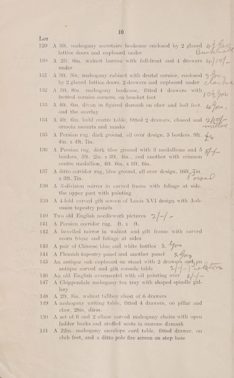 129 A 38ft. mahogany secretaire bookease enclosed by 2 glazed Jp% lattice doors and cupboard under Gane fire 180 A 2ft. Gin. walnut bureau with fall-front and 4 drawers d-//o/ ( under si . ‘ lal A 8ft. 8in, mahogany cabinet with dental cornice, enclosed %~ by 2 glazed lattice doors, 2 drawers and cupboard under 4.444% 132 A 38ft. 8in. mahogany bookcase,’ fitted 4. drawers with 4 4 fretted cornice corners, on bracket feet hott © ss 1383 A 4ft. 6in. divan in figured damask on claw and ball fect, dy ee and the overlay é 134 A 4ft. Gin. buhl centre table, fitted 2 drawers, chased and 2fve ormolu mounts and masks ey thee ©  aS 30 A. Persian rug, dark ground, ail over design, 5 borders, Oft. #4 4in. x 4ft. Tin. 136 A Persian rug, dark blue ground with 8 medallions and 5 gf /_ borders, 5ft. 2in. x 8ft, 4in., and another with crimson : centre medallion, 4ft. 6in. x 3ft. 6in. 137 <A ditto corridor rug, blue ground, all over design, 16ft,4in. SO ins ] pide L/ 138 <A 8-division mirror in carved frame with foliage at side, the upper part with painting 159 A 4-fold carved gilt screen of Louis NVI design with Aub- usson tapestry panels 140 Two old English needlework pictures 9 j- / - 14t <A Persian corridor rug, it. x it. ie 142 A bevelled mirror in walnut and gilt frame with carved acorn frieze and foliage at sides . 148. A pair of Chinese blue and white bottles 2 yes 144 A Flemish tapestry panel and another panel 4 Gp, ‘ 145 An antique oak cupboard on stand with 2 drawers and An : antique carved and gilt console table } | | | “e-FQ Lor 146 An old English overmantel with oil painting over g/. , 147 A Chippendale mahogany tea tray with shaped spindle gal- lery 148 A 2ft. 3in. walnut tallboy chest of 6 drawers 149 A mahogany writing table, fitted 4 drawers, on pillar and claw, 28in, diam. 150 A set of 6 and 2 elbow carved mahogany chairs with open ladder backs and stuffed seats in marone damask 151 A 22in. mahogany envelope card table, fitted drawer, on club feet, and a ditto pole fire screen on step base