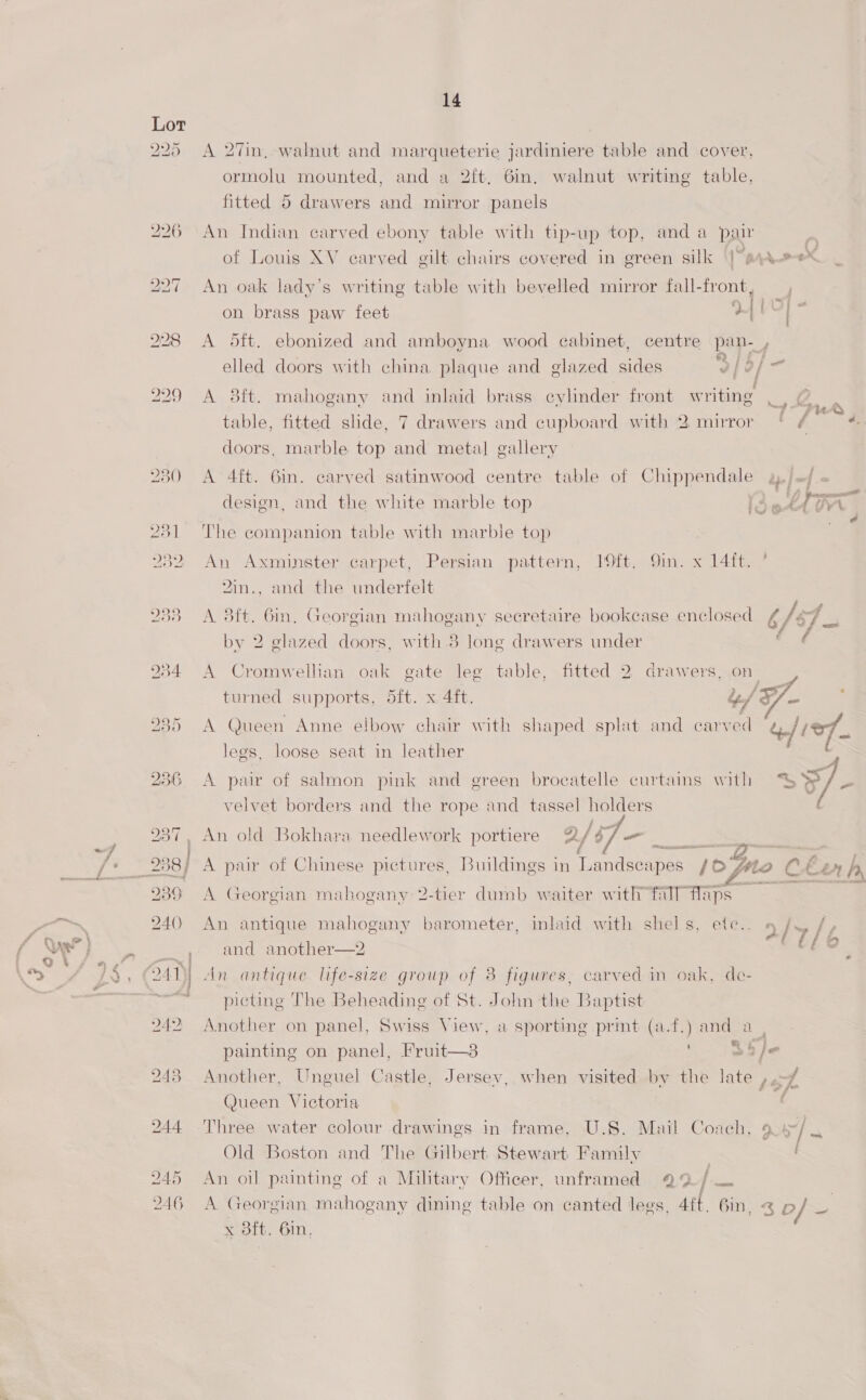 A 27in, walnut and marqueterie jardiniere table and cover, ormolu mounted, and a 2ft, 6in. walnut writing table, fitted 5 drawers and mirror panels An Indian carved ebony table with tip-up top, and a pair of Louis XV carved gilt chairs covered in green silk |e, yes _ An oak lady's writing table with bevelled mirror fall-front, i vy iif on brass paw feet 14 | / A dft. ebonized and amboyna wood cabinet, centre pan- , ‘ 4 5 62 jf f iy elled doors with china plaque and glazed sides 3/2) A 3ft. mahogany and inlaid brass cylinder front ela . me i - ~“F~ PUA table, fitted slide, 7 drawers and cupboard with 2 mirror ‘ ¢ 4. doors, marble top and metal gallery A 4ft. 6in. carved satinwood centre table of Chippendale y./~/. . ‘ . : FF, ———— design, and the white marble top ire. TVA . The companion table with marble top An Axminster carpet, Persian pattern, 19ft. 9in. x 14ft. ’ Yin., and the underfelt A 3ft. 6m, Georgian mahogany secretaire bookcase enclosed 6 ey a by 2 glazed doors, with 8 long drawers under é A Cromwellian oak gate leg table, fitted 2 drawers, on | turned supports, dft. x 4ft. “/X Ee A Queen Anne elbow chair with shaped splat and carved died, legs, loose seat in leather C A pair of salmon pink and green brocatelle curtains with > O/ BS velvet borders and the rope and tassel holders An old Bokhara needlework portiere A/ i _ a— | A par of Chinese pictures, Buildings in Toantisen pe yo Mio Ce Ln h, A Georgian mahogany 2-tier dumb waiter with fall Maps An antique mahogany barometer, inlaid with shel s, ete.. a/>/ and another—2 ee An antique life-size group of 38 figures, carved in oak, de- picting The Beheading of St. John the Baptist Another on panel, Swiss View, a sporting prmt (a.f.) and a , painting on panel, Fruit—3 Sb je Another, Unguel Castle, Jersey, when visited by the late J at Queen Victoria . Three water colour drawings in frame, U.S. Mail Coach, 9 ve Old Boston and The Gilbert Stewart Family An oil painting of a Military Officer, unframed 922; A Georgian mahogany dining table on canted legs, Att. 6in, < b/ x Sft. 6in,