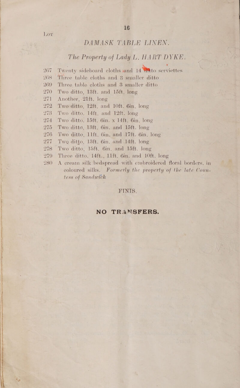 | iO'T DAMASK TABLE LINEN. The Property of Lady L. HART DYKE. 207 — Twenty sideboard cloths «and 14 Wit to serviettes 268 Three table cloths and 8 smaller ditto 269 Three table cloths and 8 smaller ditto 270 Two ditto, 18ft. and 15ft, long 271 Another, -21it. long 272 Two ditto, 12ft. and 10ft. 6in. long 278 Two ditto, 14ft. and 12ft. long 274 Two ditto, 15ft. 6in. x 14ft. 6in. long 275 Two ditto, 13ft. 6in. and 15ft. long 276 ‘Two ditto, 11ft. 6in. and 17ft. 6in. long 277 Twe ditto, 18ft. 6in. and 14ft. long 278 Two ditto, 15ft. 6in. and 15ft. long | 279 Three ditto, 14ft., 11ft. 6in. and 10ft. long 280 A ecreain silk bedspread with embroidered floral borders, in coloured silks. Formerty the property of the late Coun- tess of Sandwich FINIS. NO TRANSFERS. 