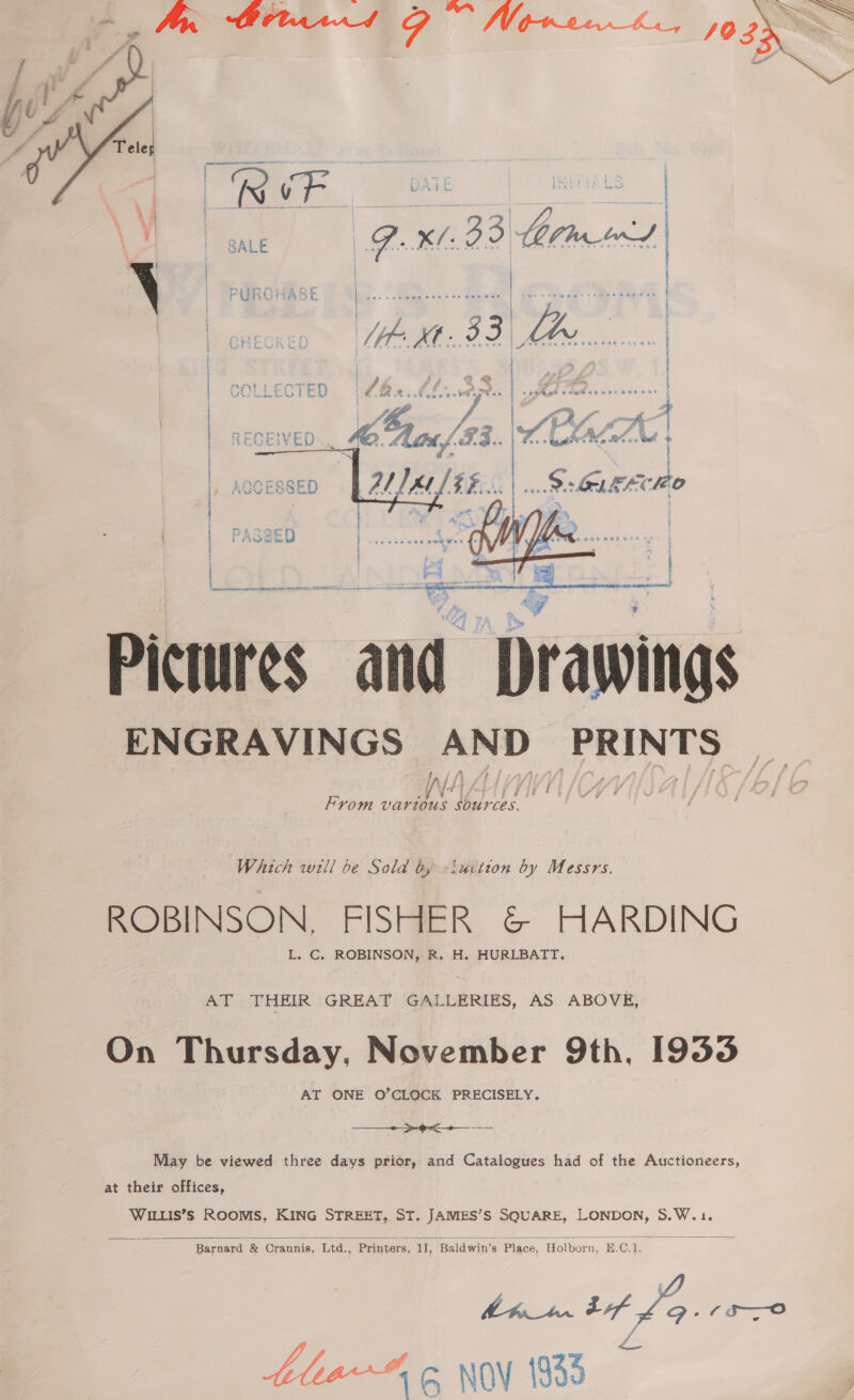      ' ASZED t ts c \OCESSED Men) AN Pictures and ies ENGRAVINGS ievried Dhaai ih From vartous sources.  fry Which will be Sold by -iuction by Messrs. ROBINSON, FISHER &amp; HARDING L, C. ROBINSON, R. H. HURLBATT. AT THEIR GREAT GALLERIES, AS ABOVE, On Thursday, November 9th, 1933 AT ONE O’CLOCK PRECISELY. —___+>-9<+__-— May be viewed three days prior, and Catalogues had of the Auctioneers, at their offices, WILLIS’S ROOMS, KING STREET, ST. JAMIES’S SQUARE, LONDON, S.W.1,  Barnard &amp; Crannis, Ltd., Printers, II, “Baldwin’s Place, Holborn, Bp. Gi a ee 29, 6s—o