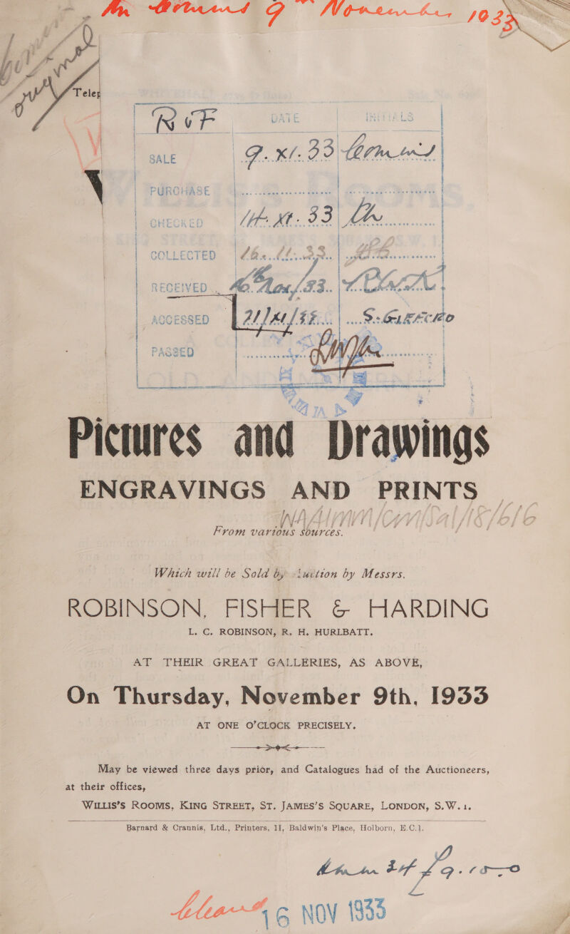       : | ' { oy -. { a.) ZY gh AY. f i mai ho Pictures and bate ENGRAVINGS AND Aaiarhey Wh UY From var fous SOUCES. Which will be Sold by -iuction by Messrs. ROBINSON, FISHER &amp; HARDING L. C. ROBINSON, R. H. HURLBATT. AT THEIR GREAT GALLERIES, AS ABOVE, On Thursday, November 9th, 1953 AT ONE O’CLOCK PRECISELY. —__ >-9=<-+ — --— May be viewed three days prior, and Catalogues had of the Auctioneers, at their offices, WILLIS’Ss ROOMS, KING STREET, ST. JAMES’S SQUARE, LONDON, S.W.1.  Barnard &amp; Crannis, Ltd., Printers, iI, Baldwin’s Place, Holborn, H. C. Th. | a 6sc—o