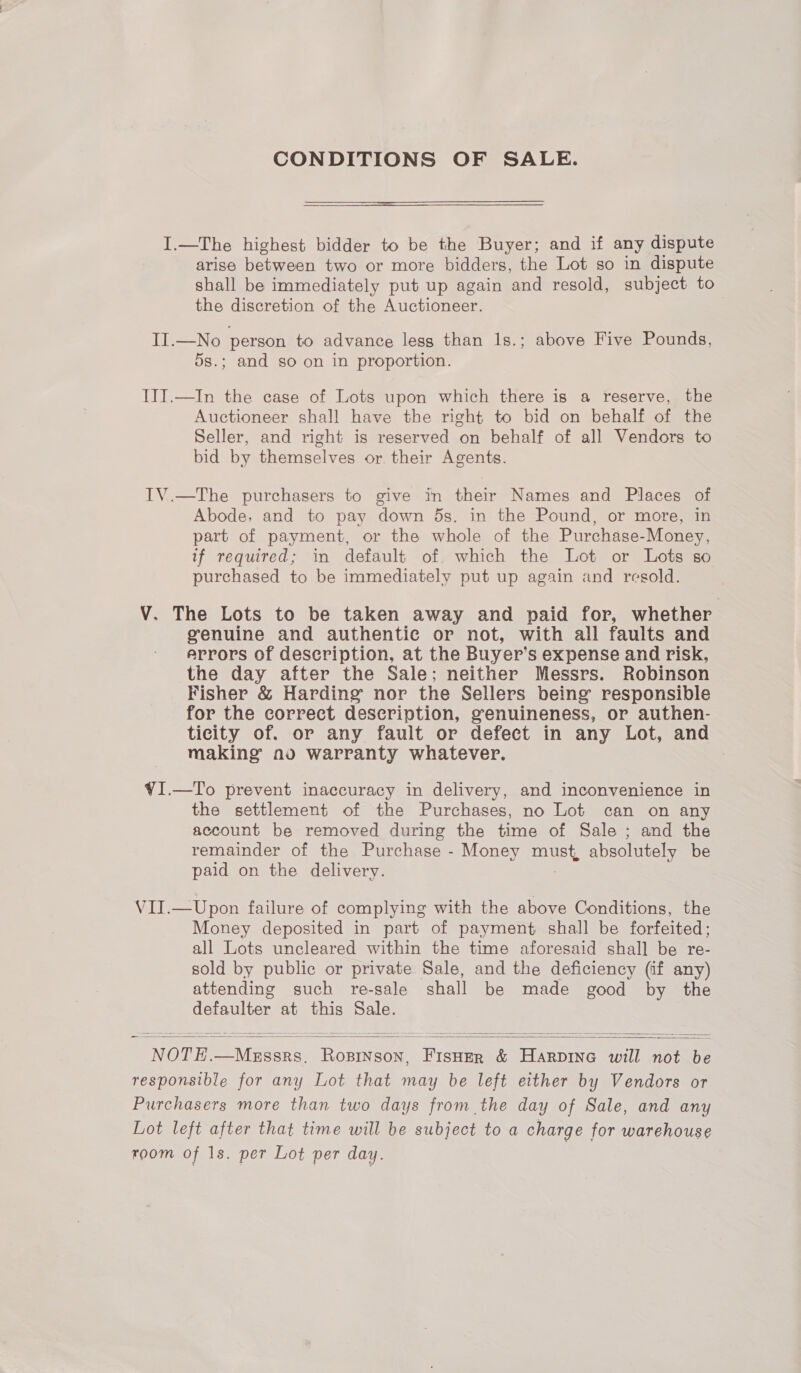 CONDITIONS OF SALE. I.—The highest bidder to be the Buyer; and if any dispute arise between two or more bidders, the Lot so in dispute shall be immediately put up again and resold, subject to the discretion of the Auctioneer. II.—No person to advance lesg than 1s.; above Five Pounds, 5s.; and so on in proportion. IIT.—In the case of Lots upon which there ig a reserve, the Auctioneer shall have the right to bid on behalf of the Seller, and right is reserved on behalf of all Vendors to bid by themselves or. their Agents. IV.—The purchasers to give in their Names and Places of Abode, and to pay down 5s. in the Pound, or more, in part of payment, or the whole of the Purchase-Money, if required; in default of which the Lot or Lots so purchased to be immediately put up again and resold. V. The Lots to be taken away and paid for, whether genuine and authentic or not, with all faults and arrors of description, at the Buyer’s expense and risk, the day after the Sale; neither Messrs. Robinson Fisher &amp; Harding nor the Sellers being responsible for the correct description, genuineness, or authen- ticity of. or any fault or defect in any Lot, and making no warranty whatever. ¥I.—To prevent inaccuracy in delivery, and inconvenience in the settlement of the Purchases, no Lot can on any account be removed during the time of Sale ; and the remainder of the Purchase - Money must, absolutely be paid on the delivery. VII.—Upon failure of complying with the above Conditions, the Money deposited in part of payment shall be forfeited; all Lots uncleared within the time aforesaid shall be re- sold by public or private Sale, and the deficiency (if any) attending such re-sale shall be made good by the defaulter at this Sale. NOTE.—Meassrs. Rospinson, Fisher &amp; Harpina will not be responsible for any Lot that may be left either by Vendors or Purchasers more than two days from the day of Sale, and any Lot left after that time will be subject to a charge for warehouse room of 1s. per Lot per day. |  