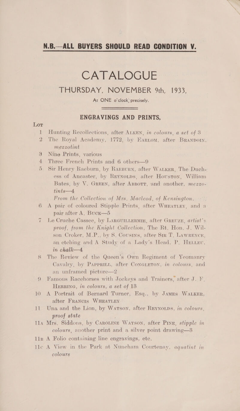 N.B.—ALL BUYERS SHOULD READ CONDITION V.  Lor a 8 Hel CATALOGUE THURSDAY, NOVEMBER 9th, 1933, At ONE o'clock” precisely. ENGRAVINGS AND PRINTS, Hunting Recollections, after ALKEN, in colours, a set of 8 The Royal Academy, 1772, by HEarnom, after Branporn, mezzotint Nine Prints, various Three French Prints and 6 others—9 Sir Henry Raeburn, by Raxrsurn, after WALKER, The Duch- ess of Ancaster, by Reynonps, after Houston, William Bates, by V. GREEN, after AnpportT, ‘and another, mezzo- tints—4. Prom the Collection of Mrs. Macleod, of Kensington. A pair of coloured Stipple Prints, after WnHratTnimy, and a pair after A. Buck—5 Le Cruche Cassee, by LARGUILLERMIn, after GREUZE, artist's proof, from the Knight Collection, The Rt. Hon. J. Wil- son Croker, M.P., by 8S. Cousins, after Sir T, Lawrence, an etching and A Study of a Lady's Head, P. Hetiev, in chalk—4, The Review of the Queen’s Own Regiment of Yeomanry Cavalry, by Pappritu, after ConGLETON, in colours, and an unframed picture—2 Famous Racehorses with Jockeys and Trainers, after J. F. HERRING, in colours, a set of 18 A Portrait of ‘Bernard Turner, Esq., by JAMES WALKER, after Francis WHEATLEY Una and the Lion, by Watson, after REyYNoLps, in colours, proof state  colours, another print and a silver point drawing—3 colours