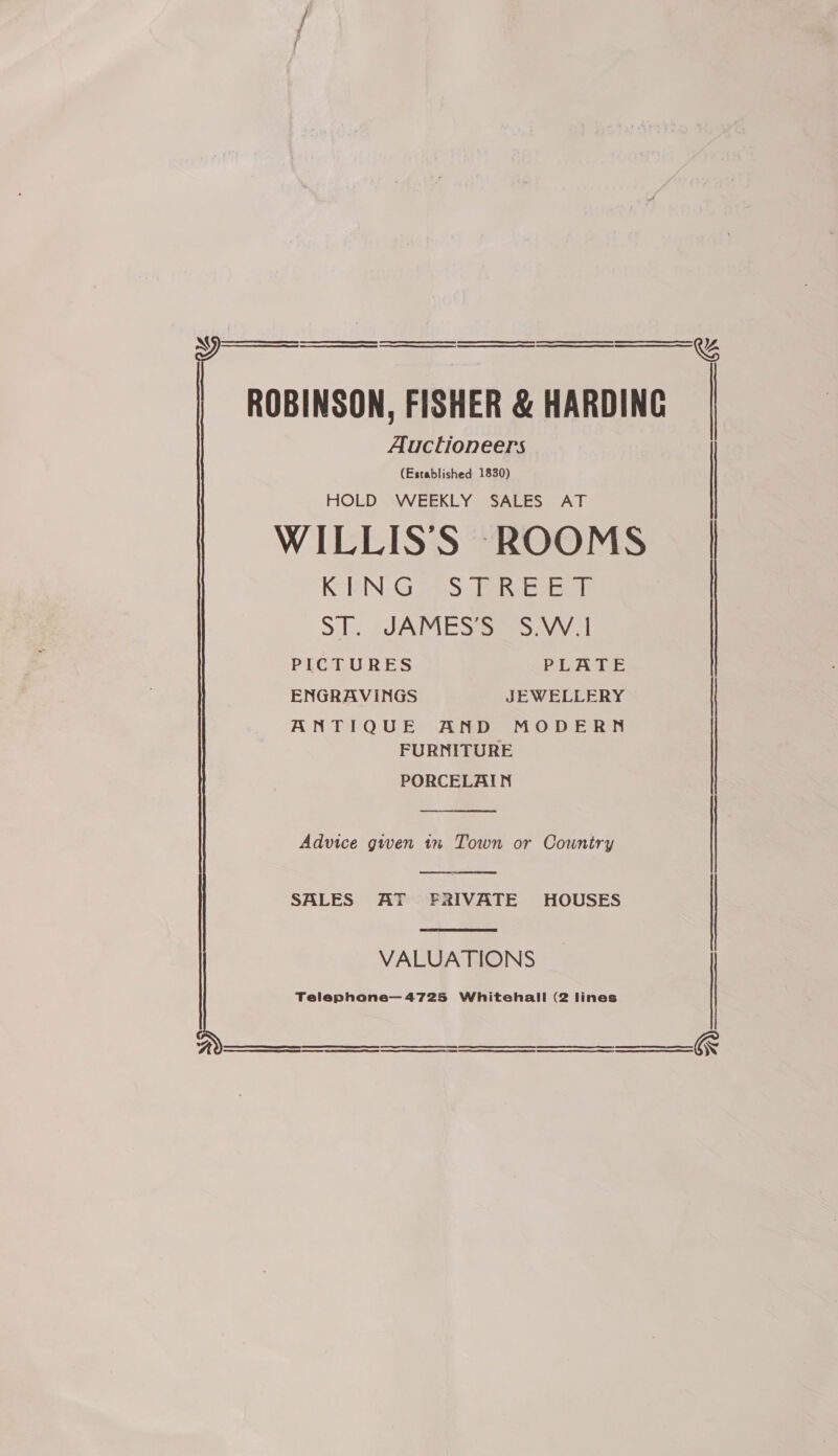   ROBINSON, FISHER &amp; HARDING Auctioneers (Established 1830) HOLD WEEKLY SALES AT WILLISS ROOMS KoBN: G 76S: aE Si. JAMES Ss sav i PICTURES PLATE ENGRAVINGS JEWELLERY ANTIQUE AND MODERN FURNITURE PORCELAIN  Advice given 1% Town or Country  SALES AT F&amp;RIVATE HOUSES  VALUATIONS Telephone— 4725 Whitehall (2 lines    