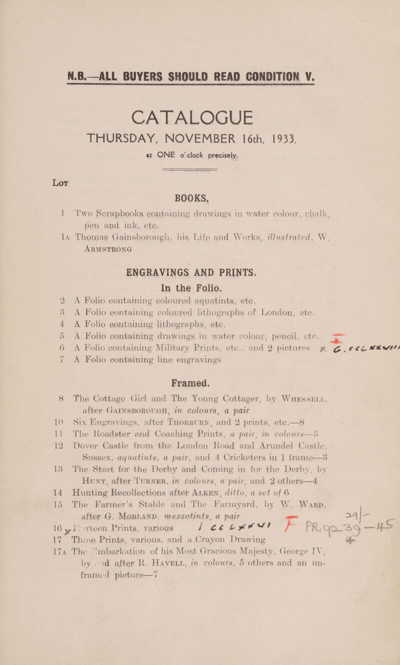 N.B.—ALL BUYERS SHOULD READ CONDITION V. CATALOGUE THURSDAY, NOVEMBER 16th, 1933, at ONE o'clock precisely. Lot BOOKS. 1 ‘lwo Scrapbooks containing drawings in water colour, challc, pen and ink, ete. la Thomas Gainsborough, his Life and Works, illustrated, W. ARMSTRONG ENGRAVINGS AND PRINTS. In the Folio. 2 &lt;A Folo containing coloured aquatints, ete. 3 A Folo containing coloured lithographs of London, ete. 4 A Folho containing lithographs, etc. 5 A Folio containing drawings in water colour, pencil, ete. —“* 6 &lt;A Folio containing Military Prints, etc., and 2 pictures x G6, €¢€b ¥¥W4) 7 A Foho containing line engravings Framed. 8 The Cottage Girl and The Young Cottager, by WaHersseE.n, after GAINSBOROUGH, in colours, a pair 10 Six Engravings, after THorBURN, and 2 prints, ete.—8 - 11 The Roadster and Coaching Prints, a pair, in colours—8 12. Dover Castle from the London Road and Arundel Castle, Sussex, aquatints, a pair, and 4 Cricketers in 1 frame—8 18 The Start for the Derby and Coming in for the Derby, by Hunt, after 'TurNER, in colours, a pair, and 2 others—4 14 Hunting Recollections after ALKEN, ditto, a set of 6 15 The Farmer’s Stable and The Farmyard, by W. Warp, after G. MorLAND, mezzotints, a pair aie aa ate Es * . ; es By eae g Fon 16 yt teen Prints. various 2k Cee St } rR ¢ j2~S9 mame JSD 17. Three Prints, various, and a Crayon Drawing hp 17a The “mbarkation of his Most Gracious Majesty, George IV, by :ad after R. Haven, in colours, 5 others and an un- framed picture—7