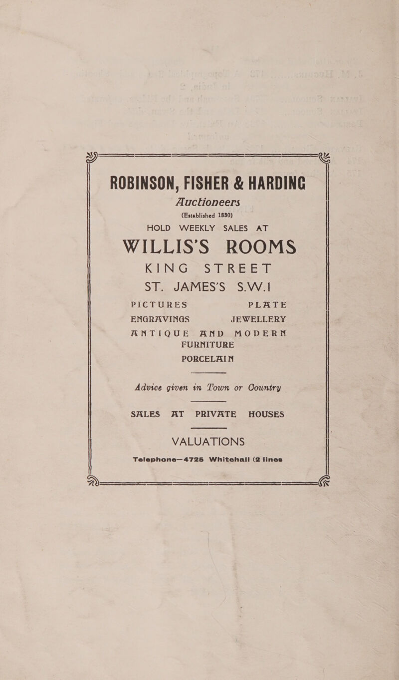   ROBINSON, FISHER &amp; HARDING Auctioneers (Established 1830) HOLD WEEKLY SALES AT WILLISS ROOMS KING STREET ST. JAMES’S S.W.1 PICTOGRES PLATE ENGRAVINGS JEWELLERY ANTIQUE AND MODERN FURNITURE PORCELAIN  Advice given tn Town or Country —  SALES AT PRIVATE HOUSES  VALUATIONS Telephone— 4725 Whitehall (2 lines   SJ    H ——— See SS SS SS ee ee  