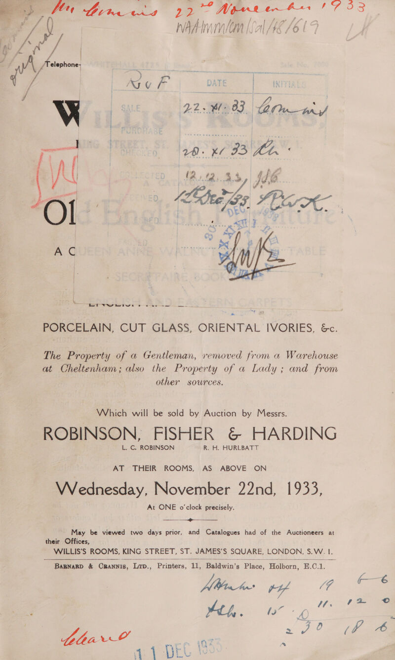  1/ f wate | ' f | NI v : o | WADE | / | | ae  ‘2, re Ide. 4 SB.   Lot WNS ee tws ee ee I eee The Property of a Gentleman, removed from a Warehouse at Cheltenham; also the Property of a Lady; and from other sources. Which will be sold by Auction by Messrs. ROBINSON, FISHER &amp; HARDING L. C. ROBINSON R. H. HURLBATT AT THEIR ROOMS, AS ABOVE ON Wednesday, November 22nd, 1933, At ONE o'clock precisely.  May be viewed two days prior, and Catalogues had of the Auctioneers at their Offices, WILLIS’S ROOMS, KING STREET, ST. JAMES’S SQUARE, LONDON, S.W. 1. Printers, 11, Baldwin’s Place, Holborn, E.C.1.  BaRNARD &amp; CRANNIS, LTD., 3 AA a. OC Jae