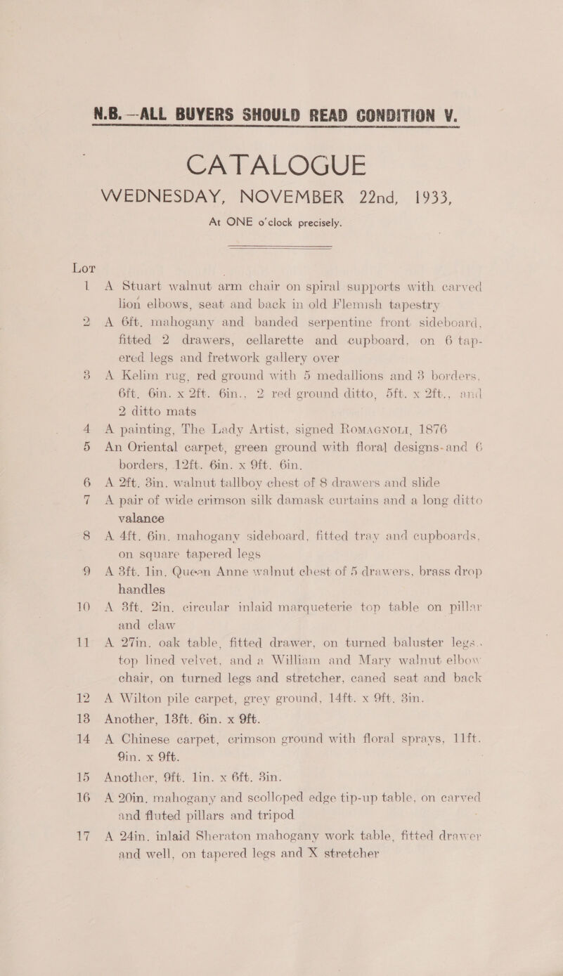 il *)) iat CATALOGUE At ONE o'clock precisely.  A Stuart walnut arm chair on spiral supports with. carved lion elbows, seat and back in old Flemish tapestry A 6ft. mahogany and banded serpentine front sideboard, fitted 2 drawers, cellarette and cupboard, on 6 tap- ered legs and fretwork gallery over A Kelim rug, red ground with 5 medallions and 8 borders, 6ft, Gin. x 2ft. 6in., 2 red ground ditto, 5ft. x 2ft., and 2 ditto mats A painting, The Lady Artist, signed Romacnont, 1876 An Oriental carpet, green ground with floral designs-and 6 borders, 12ft. 6in. x 9ft. 6in. A 2ft. 8in. walnut tallboy chest of 8 drawers and shde A pair of wide erimson silk damask curtains and a long ditto valance A. 4ft. 6in. mahogany sideboard, fitted tray and cupboards, on square tapered legs A 3ft. lin. Queen Anne walnut chest of 5 drawers, brass drop handles A 8ft. 2in. circular inlaid marqueterie top table on. pillar and claw A 27in. oak table, fitted drawer, on turned baluster legs.. top lined velvet, and a Wiliam and Mary walnut elbow chair, on turned legs and stretcher, caned seat and back A Wilton pile carpet, grey ground, 14ft. x 9ft. 3in. Another, 13ft. 6in. x 9ft. A Chinese carpet, crimson ground with floral sprays, 11ft. 9in. x Oft. Another, 9ft. lin. x 6ft. 3in. A 20in, mahogany and scolloped edge tip-up table, on carved and fluted pillars and tripod A 24in. inlaid Sheraton mahogany work table, fitted drawer and well, on tapered legs and X stretcher