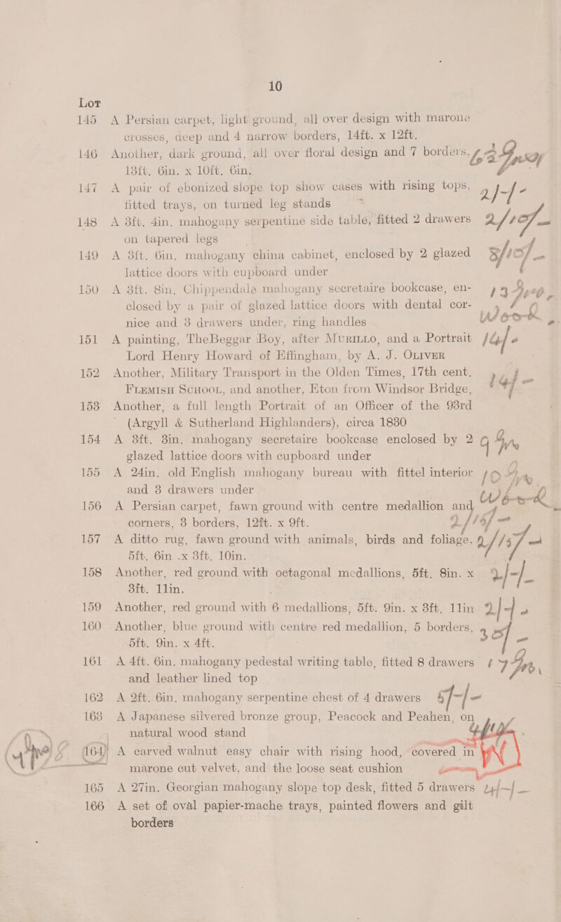 165 166 10 A Persian carpet, light ground, all over design with marone crosses, deep and 4 narrow borders, 14ft. x 12ft. Another, dark ground, all over floral design and 7 borders OB uy 13{t. 6in. x 1Oft. 6in. A pair of ebonized slope top show cases with rising tops, 2) -/- fitted trays, on turned leg stands  A 8ft. 4in. mahogany serpentine side table, fitted 2 drawers 2/1 a: on tapered legs A 3ft. Gin, mahogany china cabinet, enclosed by 2 glazed 3/1 lattice doors with cupboard under A 38ft. 8in, Chippendale mahogany secretaire bookcase, en- 4 4 a closed by a pair of glazed lattice doors with dental cor-_ nice and 8 drawers under, ring handles A ed A painting, TheBeggar ‘Boy, after Muro, and a Portrait IE Lord Henry Howard of Effingham, by A. J. OLIVER Another, Military Transport in the Olden Times, 17th cent. FLEMISH SCHOOL, and another, Eton from Windsor Bridge, Another, a full length Portrait of an Officer of the 98rd (Argyll &amp; Sutherland Highlanders), circa 1880 A 8ft. 8in. mahogany secretaire bookcase enclosed by 2 GM glazed lattice doors with cupboard under A 24in. old English mahogany bureau with fittel interior {Oo g 4 and 8 drawers under tw f* Sf A Persian carpet, fawn ground with centre medallion and Ac aos corners, 8 borders, 12%t. x 9ft. 2 /lof = A ditto rug, fawn ground with animals, birds and foliage. af Taf aan alo x att, Len: Another, red ground with octagonal medallions, 5ft. 8in. x af-/ dtt. ry Another, red ground with 6 medallions, 5ft. 9in. x 8ft. 1lin 9 -| a Another, blue ground with centre red medallion, 5 borders, 5ft. 9in. x 4ft. 3 —< A 4ft. 6in, mahogany pedestal writing table, fitted 8 drawers ¢ 4 GZ and leather lined top fio A 2ft. 6in. mahogany serpentine chest of 4 drawers 4 ff} = A Japanese silvered bronze group, Peacock and Peahen, on natural wood stand .   marone cut velvet, and the loose seat cushion gererrsont A 27in. Georgian mahogany slope top desk, fitted 5 drawers | bd—| ze A set of oval papier-mache trays, painted flowers and gilt borders