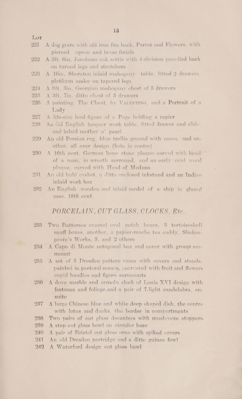 IS, OT B21. 233 13 A dog grate with old iron fire back, Parrot and Flowers, with pierced apron and brass finials A 5ft. 6in. Jacobean oak settle with 4-division panelled back on turned legs and stretchers A 16in, Sheraton inlaid mahogany table, fitted 2 drawers. platform under on tapered legs A 3ft. 8in. Georgian mahogany chest of 5 drawers A 8ft. Tin. ditto chest of 5 drawers A painting, The Cheat, by Vanentino, and a Portrait of a Lady . A life-size lead figure of a Page holding’ a rapier An Old English lacquer work table, fitted drawer and slide. and inlaid mother o’ pear! An old Persian rug, blue trellis ground with cones, and an- other, all over design (hole in centre) A 16th cent. German hone stone plaque carved with hiead of a man, in wreath surround, and an early oval wood plaque, carved with Head of Medusa An old buhl casket. a ditto enclosed inkstand and an Indian inlaid work box An English wooden and inlaid model of a ship in glazed case, 18th cent. PORCELAIN, CUT GLASS, CLOCKS, Ete. Two Battersea enamel] oval patch boxes. 38. tortoiseshell snuff boxes, another, a papier-mache tea caddy, Shakes- peare’s Works, 8, and 2 others A Capo di Monte octagonal box and cover with group) sur- mount A set of 8 Dresden pattern vases with covers and stands, painted in pastoral scenes, encrusted with fruit and flowers cupid handles and figure surmounts A dove marble and ormolu clock of Louis XVI design with festoons and foliage,and a pair of 7-light candelabra, en- suite A large Chinese blue and white deep shaped dish, the centre with lotus and ducks, the border in compartments Two pairs of cut glass decanters with mushroom stoppers A step cut glass bow! on circular base A pair of Bristol cut glass urns with spiked covers An old Dresden partridge and a ditto guinea fowl] A Waterford design cut glass bowl